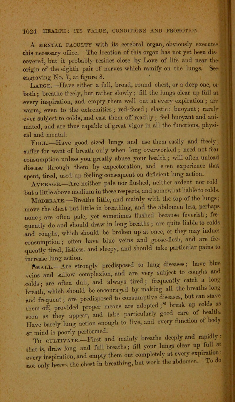 f V 1024 HEALTH: ITS VALUE, CONDITIONS AND PROMOTION. A mental FACULTY with its cerebral organ, obviously execute? , this necessary office. The location of this organ has not yet been dis- covered, but it probably resides close by Love of life and near the origin of the eighth pair of nerves which ramify on the lungs. See engraving No. 7, at figure 8. Large.—Have either a full, broad, round chest, or a deep one, oi both; breathe freely, but rather slowly; fill the lungs clear up full at every inspiration, and empty them well out at every expiration ; are warm, even to the extremities ; red-faced; elastic; buoyant; rarely ever subject to colds, and cast them off readily ; feel buoyant and ani- mated, and are thus capable of great vigor in all the functions, physi- cal and mental. Full.—Have good sized lungs and use them easily and freely: suffer for want of breath only when long overworked ; need not fear consumption unless you greatly abuse your health ; will often unload disease through them by expectoration, and e /en experience that spent, tired, used-up feeling consequent on deficient lung action. Average.—Are neither pale nor flushed, neither ardent nor cold but a little above medium in these respects, and somewhat liable to colds. £ Moderate.—Breathe little, and mainly with the top of the lungs; .move the chest but little in breathing, and the abdomen less, perhaps ; none; are often pale, yet sometimes flushed because feverish; fre- quently do and should draw in long breaths ; are quite liable to colds and coughs, which should be broken up at once, or they may induct consumption; often have blue veins and goose-flesh, and are fre- quently tired, listless, and sleepy, and should take particular pains to ; increase lung action. * Small.—Are strongly predisposed to lung diseases; have blue 41 veins and sallow complexion, and are very subject to coughs and colds; are often dull, and always tired; frequently catch a long breath, which should be encouraged by making all the breaths long J and frequent; are predisposed to consumptive diseases, but can stave 1 them off, provided proper means are adopted j86 break up colds aJ I soon as they appear, and take particularly good care, of health. Have barely lung action enough to live, and every function ot bod y | sr mind is poorly performed. To CULTIVATE.—First and mainly breathe deeply and rapidly; 5 that is, draw long and full breaths; fill your lungs clear up full at every inspiration, and empty them out completely at every expiration. not only heaves the chest in breathing, but work the abdomen. o If 4 . *■ 1