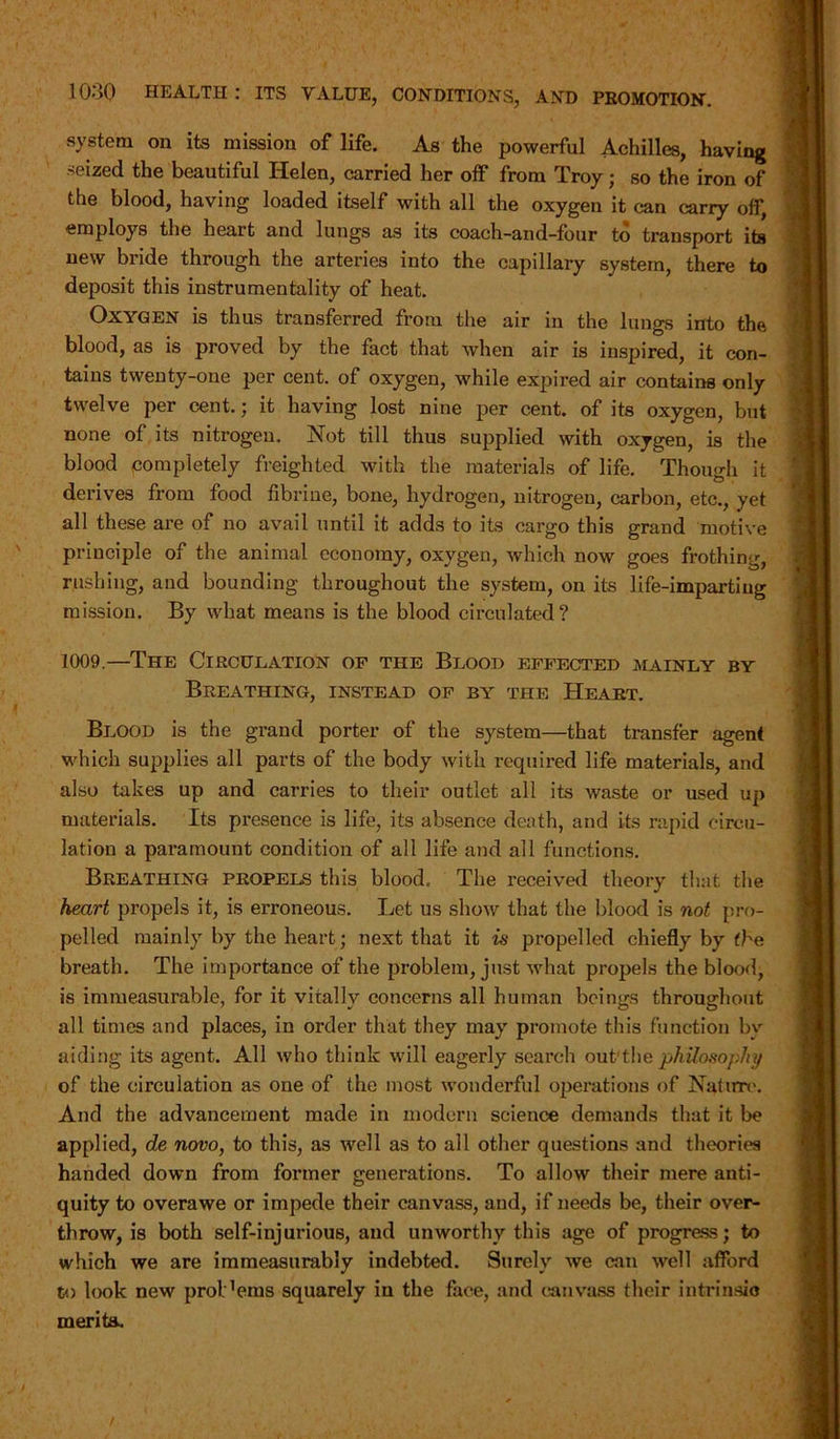 system on its mission of life. As the powerful Achilles, having seized the beautiful Helen, carried her off from Troy; so the iron of the blood, having loaded itself with all the oxygen it can carry off, employs the heart and lungs as its coach-and-four to transport its new bride through the arteries into the capillary system, there to deposit this instrumentality of heat. Oxygen is thus transferred from the air in the lungs into the blood, as is proved by the fact that when air is inspired, it con- tains twenty-one per cent, of oxygen, while expired air contains only twelve per cent.; it having lost nine per cent, of its oxygen, but none of its nitrogen. Not till thus supplied with oxygen, is the blood completely freighted with the materials of life. Though it derives from food fibrine, bone, hydrogen, nitrogen, carbon, etc., yet all these are of no avail until it adds to its cargo this grand motive principle of the animal economy, oxygen, which now goes frothing, rushing, and bounding throughout the system, on its life-imparting mission. By what means is the blood circulated? 1009.—The Circulation of the Blood effected mainly by Breathing, instead of by the Heart. Blood is the grand porter of the system—that transfer agent which supplies all parts of the body with required life materials, and also takes up and carries to their outlet all its waste or used up materials. Its presence is life, its absence death, and its rapid circu- lation a paramount condition of all life and all functions. Breathing propels this blood. The received theory that the heart propels it, is erroneous. Let us show that the blood is not pro- pelled mainly by the heart; next that it is propelled chiefly by the breath. The importance of the problem, just what propels the blood, is immeasurable, for it vitallv concerns all human beings throughout all times and places, in order that they may' promote this function bv aiding its agent. All who think will eagerly search out'the philosophy of the circulation as one of the most wonderful operations of Nature. And the advancement made in modern science demands that it be applied, de novo, to this, as well as to all other questions and theories handed down from former generations. To allow their mere anti- quity to overawe or impede their canvass, and, if needs be, their over- throw, is both self-injurious, and unworthy this age of progress; to which we are immeasurably indebted. Surely we can well afford to look new prol^ems squarely in the face, and canvass their intrinsic merits.