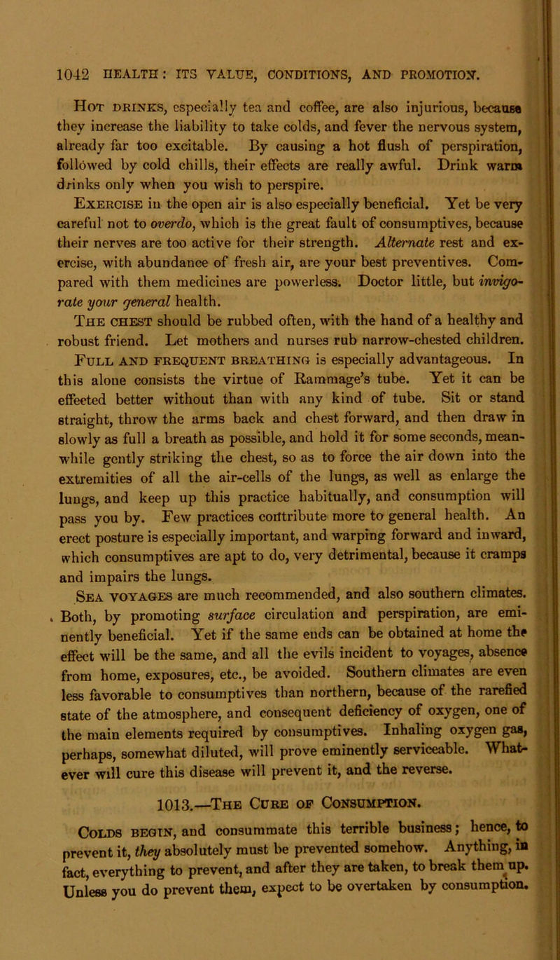 Hot drinks, especially tea and coffee, are also injurious, because they increase the liability to take colds, and fever the nervous system, already far too excitable. By causing a hot flush of perspiration, followed by cold chills, their effects are really awful. Drink warm drinks only when you wish to perspire. Exercise in the open air is also especially beneficial. Yet be very careful not to overdo, which is the great fault of consumptives, because their nerves are too active for their strength. Alternate rest and ex- ercise, with abundance of fresh air, are your best preventives. Com- pared with them medicines are powerless. Doctor little, but invigo- rate your general health. The chest should be rubbed often, with the hand of a healthy and robust friend. Let mothers and nurses rub narrow-chested children. Full and frequent breathing is especially advantageous. In this alone consists the virtue of Raramage’s tube. Yet it can be effected better without than with any kind of tube. Sit or stand straight, throw the arms back and chest forward, and then draw in slowly as full a breath as possible, and hold it for some seconds, mean- while gently striking the chest, so as to force the air down into the extremities of all the air-cells of the lungs, as well as enlarge the lungs, and keep up this practice habitually, and consumption will pass you by. Few practices contribute more to general health. An erect posture is especially important, and warping forward and inward, which consumptives are apt to do, very detrimental, because it cramps and impairs the lungs. Sea voyages are much recommended, and also southern climates. . Both, by promoting surface circulation and perspiration, are emi- nently beneficial. Yet if the same ends can be obtained at home the effect will be the same, and all the evils incident to voyages, absence from home, exposures, etc., be avoided. Southern climates are even less favorable to consumptives than northern, because of the rarefied state of the atmosphere, and consequent deficiency of oxygen, one of the main elements required by consumptives. Inhaling oxygen gas, perhaps, somewhat diluted, will prove eminently serviceable. What- ever will cure this disease will prevent it, and the reverse. 1013.—The Cure of Consumption. Colds begin, and consummate this terrible business; hence, to prevent it, they absolutely must be prevented somehow. Anything, in fact, everything to prevent, and after they are taken, to break them up. Unless you do prevent them, expect to be overtaken by consumption.