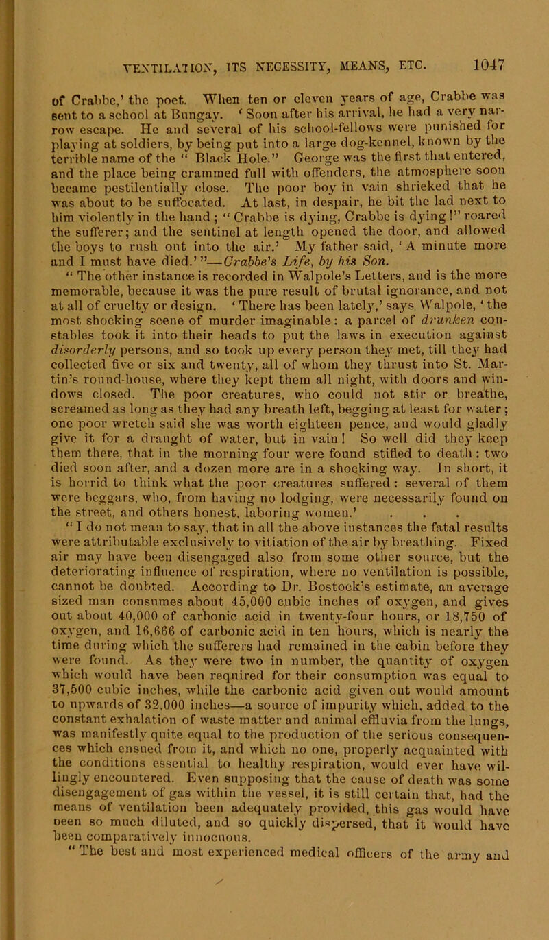 MHI of Crabbc,’ the poet. When ten or eleven years of age, Crabbe was sent to a school at Bungay. ‘ Soon after his arrival, lie had a very nar- row escape. He and several of his school-fellows were punished for playing at soldiers, by being put into a large dog-kennel, known by the terrible name of the “ Black Hole.” George was the first that entered, and the place being crammed full with offenders, the atmosphere soon became pestilentially close. The poor boy in vain shrieked that he was about to be suffocated. At last, in despair, he bit the lad next to him violently in the hand ; “ Crabbe is dying, Crabbe is dying 1” roared the sufferer; and the sentinel at length opened the door, and allowed the boys to rush out into the air.’ My father said, ‘A minute more and I must have died.’”—Grabbers Life, by his Son. “ The other instance is recorded in Walpole’s Letters, and is the more memorable, because it was the pure result of brutal ignorance, and not at all of cruelty or design. ‘ There has been lately,’ saj's Walpole, ‘ the most shocking scene of murder imaginable: a parcel of drunken con- stables took it into their heads to put the laws in execution against disorderly persons, and so took up every person they met, till the}' had collected five or six and twenty, all of whom they thrust into St. Mar- tin’s round-house, where they kept them all night, with doors and win- dows closed. The poor creatures, who could not stir or breathe, screamed as long as they had any breath left, begging at least for water ; one poor wretch said she was worth eighteen pence, and would gladly give it for a draught of water, but in vain! So well did they keep them there, that in the morning four were found stifled to death: two died soon after, and a dozen more are in a shocking way. In short, it is horrid to think what the poor creatures suffered: several of them were beggars, who, from having no lodging, were necessarily found on the street, and others honest, laboring women.’ “ I do not mean to say, that in all the above instances the fatal results were attributable exclusively to vitiation of the air by breathing. Fixed air may have been disengaged also from some other source, but the deteriorating influence of respiration, where no ventilation is possible, cannot be doubted. According to Dr. Bostock’s estimate, an average sized man consumes about 45,000 cubic inches of oxygen, and gives out about 40,000 of carbonic acid in twenty-four hours, or 18,750 of oxygen, and 16,666 of carbonic acid in ten hours, which is nearly the time during which the sufferers had remained in the cabin before they were found. As they were two in number, the quantity of oxygen which would have been required for their consumption was equal to 37,500 cubic inches, while the carbonic acid given out would amount to upwards of 32,000 inches—a source of impurity which, added to the constant exhalation of waste matter and animal effluvia from the lungs, was manifestly quite equal to the production of the serious consequen- ces which ensued from it, and which no one, properly acquainted with the conditions essential to healthy respiration, would ever have wil- lingly encountered. Even supposing that the cause of death was some disengagement of gas within the vessel, it is still certain that, had the means of ventilation been adequately provided, this gas would have oeen so much diluted, and so quickly dispersed, that it would have been comparatively innocuous. “ The best and most experienced medical officers of the army and