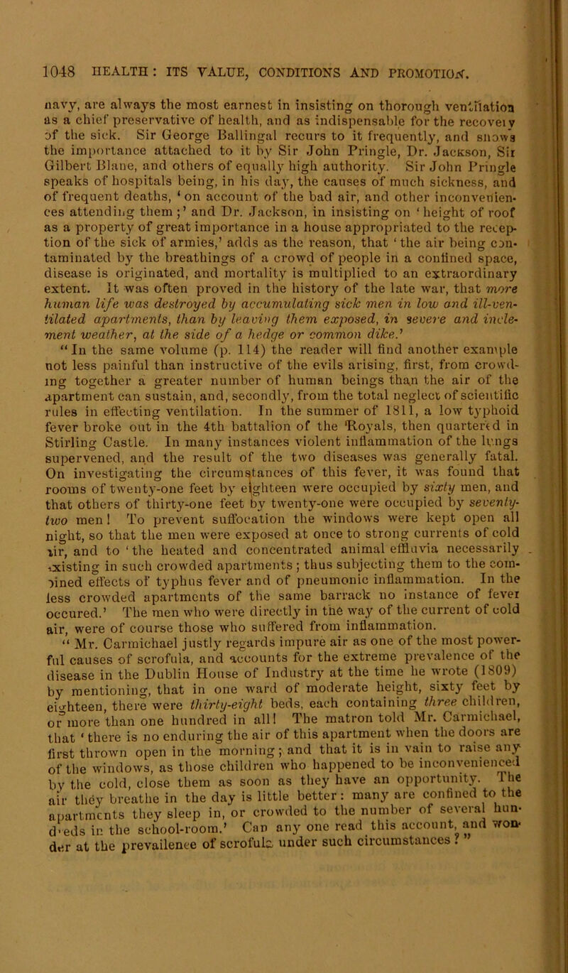 navy, are always the most earnest in insisting on thorough ventilation as a chief preservative of health, and as indispensable for the recoveiv of the sick. Sir George Ballingal recurs to it frequently, and snow's the importance attached to it by Sir John Pringle, Dr. JacKson, Sir Gilbert Plane, and others of equally high authority. Sir John Pringle speaks of hospitals being, in his day, the causes of much sickness, and of frequent deaths, ‘ on account of the bad air, and other inconvenien- ces attending them and Dr. Jackson, in insisting on ‘ height of roof as a property of great importance in a house appropriated to the recep- tion of the sick of armies,’ adds as the reason, that ‘ the air being con- taminated by the breathings of a crowd of people in a conlined space, disease is originated, and mortality is multiplied to an extraordinary extent. It was often proved in the history of the late war, that more human life was destroyed by accumulating sick men in low and ill-ven- tilated apartments, than by leaving them exposed, in severe and incle- ment weather, at the side of a hedge or common diked “In the same volume (p. 114) the reader will find another example not less painful than instructive of the evils arising, first, from crowd- ing together a greater number of human beings than the air of the apartment can sustain, and, secondly, from the total neglect of scientific rules in effecting ventilation. In the summer of 1811, a low typhoid fever broke out in the 4th battalion of the 'Royals, then quartered in Stirling Castle. In many instances violent inflammation of the lungs supervened, and the result of the two diseases was generally fatal. On investigating the circumstances of this fever, it was found that rooms of twenty-one feet by eighteen were occupied by sixty men, and that others of thirty-one feet by twenty-one were occupied by seventy- two men! To prevent suffocation the windows were kept open all night, so that the men were exposed at once to strong currents of cold lir, and to ‘ the heated and concentrated animal effluvia necessarily ixisting in such crowded apartments ; thus subjecting them to the com- bined effects of typhus fever and of pneumonic inflammation. In the less crowded apartments of the same barrack no instance of fever occured.’ The men who were directly in the way of the current of cold air, were of course those who suffered from inflammation. “ Mr. Carmichael justly regards impure air as one of the most power- ful causes of scrofula, and accounts for the extreme prevalence of the disease in the Dublin House of Industry at the time he wrote (1S09) by mentioning, that in one ward of moderate height, sixty feet by eighteen, there were thirty-eight beds, each containing three children, oi^more than one hundred in all! The matron told Mr. Carmichael, that ‘ there is no enduring the air of this apartment when the doors are first thrown open in the morning; and that it is in vain to raise any of the windows, as those children who happened to be inconvenienced by the cold, close them as soon as they have an opportunity. Ihe air they breathe in the day is little better: many are confined to the apartments they sleep in, or crowded to the number of several bun- d-eds in the school-room.’ Can any one read this account and won- der at the nrevailence of scrofukt under such circumstances .
