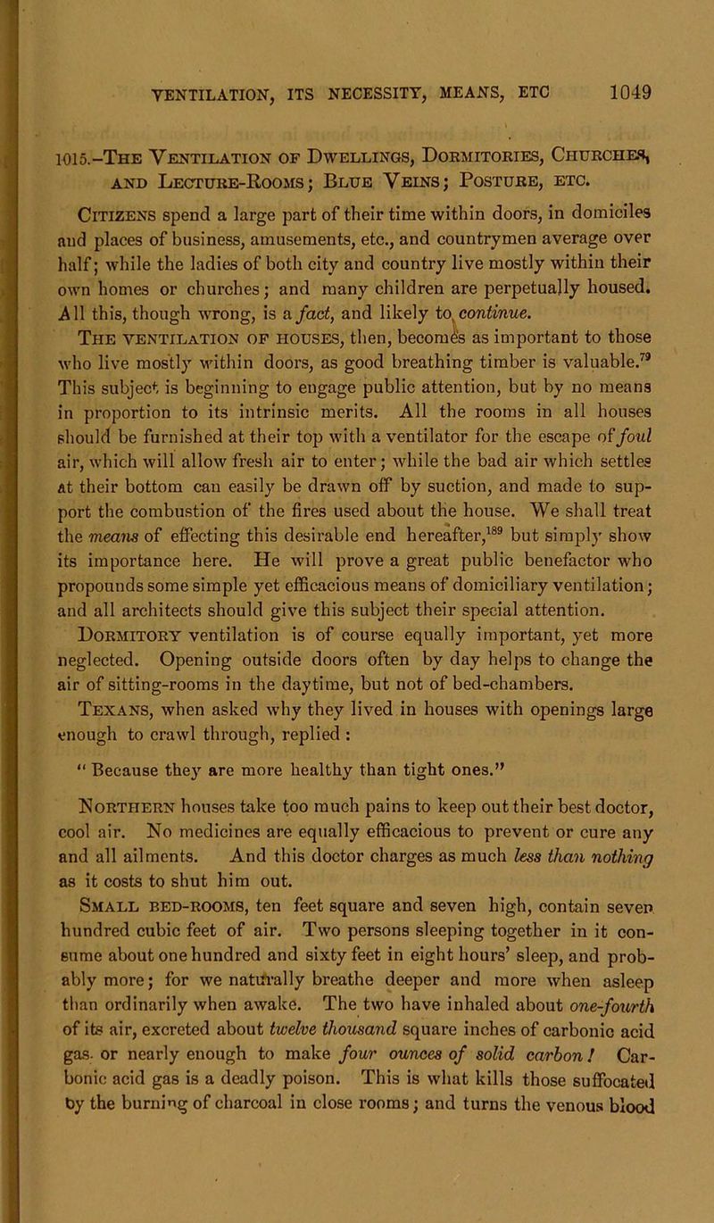 1015.-The Ventilation of Dwellings, Dormitories, Churches, and Lecture-Rooms; Blue Veins; Posture, etc. Citizens spend a large part of their time within doors, in domiciles and places of business, amusements, etc., and countrymen average over half; while the ladies of both city and country live mostly within their own homes or churches; and many children are perpetually housed. All this, though wrong, is a fact, and likely to, continue. The ventilation of houses, then, becomes as important to those who live mostly within doors, as good breathing timber is valuable.79 This subject is beginning to engage public attention, but by no means in proportion to its intrinsic merits. All the rooms in all houses should be furnished at their top with a ventilator for the escape of foul air, which will allow fresh air to enter; while the bad air which settles at their bottom can easily be drawn olf by suction, and made to sup- port the combustion of the fires used about the house. We shall treat the means of effecting this desirable end hereafter,189 but simply show its importance here. He will prove a great public benefactor who propounds some simple yet efficacious means of domiciliary ventilation; and all architects should give this subject their special attention. Dormitory ventilation is of course equally important, yet more neglected. Opening outside doors often by day helps to change the air of sitting-rooms in the daytime, but not of bed-chambers. Texans, when asked why they lived in houses with openings large enough to crawl through, replied : “ Because the}r are more healthy than tight ones.” Northern houses take too much pains to keep out their best doctor, cool air. No medicines are equally efficacious to prevent or cure any and all ailments. And this doctor charges as much less than nothing as it costs to shut him out. Small bed-rooms, ten feet square and seven high, contain seven hundred cubic feet of air. Two persons sleeping together in it con- sume about one hundred and sixty feet in eight hours’ sleep, and prob- ably more; for we naturally breathe deeper and more when asleep than ordinarily when awake. The two have inhaled about one-fourth of its air, excreted about twelve thousand square inches of carbonic acid gas- or nearly enough to make four ounces of solid carbon! Car- bonic acid gas is a deadly poison. This is what kills those suffocated t>y the burning of charcoal in close rooms; and turns the venous blood