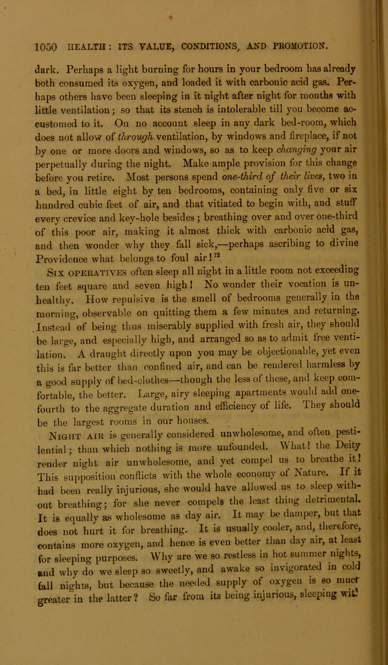 dark. Perhaps a light burning for hours in your bedroom has already both consumed its oxygen, and loaded it with carbonic acid gas. Per- haps others have been sleeping in it night after night for mouths with little ventilation; so that its stench is intolerable till you become ac- customed to it. On no account sleep in any dark bed-room, which does not allow of through ventilation, by windows and fireplace, if not by one or more doors and windows, so as to keep changing your air perpetually during the night. Make ample provision for this change before you retire. Most persons spend one-third of their lives, two in a bed, in little eight by ten bedrooms, containing only five or six hundred cubic feet of air, and that vitiated to begin with, and stuff every crevice and key-hole besides ; breathing over and over one-third of this poor air, making it almost thick with carbonic acid gas, and then wonder why they fall sick,—perhaps ascribing to divine Providence what belongs to foul air!72 Six operatives ofteu sleep all night in a little room not exceeding ten feet square and seven high! No wonder their vocation is un- healthy. How repulsive is the smell of bedrooms generally in the morning, observable on quitting them a few minutes and returning. Instead of being thus miserably supplied with fresh air, they should be large, and especially high, and arranged so as to admit free venti- lation. A draught directly upon you may be objectionable, yet even this is far better than confined air, and can be rendered harmless by a good supply of bed-clothes—though the less of these, and keep com- fortable, the better. Large, airy sleeping apartments would add one- fourth to the aggregate duration and efficiency of life. They should be the largest rooms in our houses. Night air is generally considered unwholesome, and often pesti- lential; than which nothing is more unfounded. What! the Deity render night air unwholesome, and yet compel us to breathe it! This supposition conflicts with the whole economy of Nature. If it had been really injurious, she would have allowed us to sleep with- out breathing; for she never compels the least thing detrimental. It is equally as wholesome as day air. It may be damper, but that does not hurt it for breathing. It is usually cooler, and, therefore, contains more oxygen, and hence is even better than day air, at least for sleeping purposes. Why are we so restless in hot summer nights, and why do we sleep so sweetly, and awake so invigorated in cold fall nights, but because the needed supply of oxygen is so mucr greateAn the latter? So far from its being injurious, sleeping wit