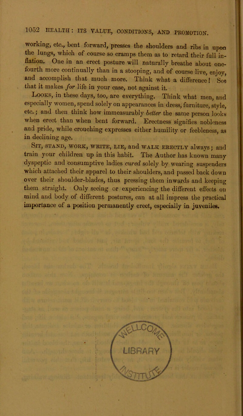 working, etc., bent forward, presses the shoulders and ribs in upon the lungs, which of course so cramps them as to retard their full in- flation. One in an erect posture will naturally breathe about one- fourth more continually than in a stooping, and of course live, enjoy, and accomplish that much more. Think what a difference! See that it makes for life in your case, not against it. Looks, in these days, too, are everything. Think what men, and especially women, spend solely on appearances in dress, furniture, style, etc. j and then think how immeasurably better the same person looks when erect than when bent forward. Erectness signifies nobleness and pride, while crouching expresses either humility or feebleness, as in declining age. Sit, stand, work, write, lie, and walk erectly always; and train your children up in this habit. The Author has known many dyspeptic and consumptive ladies cured solely by wearing suspenders which attached their apparel to their shoulders, and passed back down over their shoulder-blades, thus pressing them inwards and keeping them straight. Only seeing or experiencing the different effects on mind and body of different postures, can at all impress the practical importance of a position permanently erect, especially in juveniles.