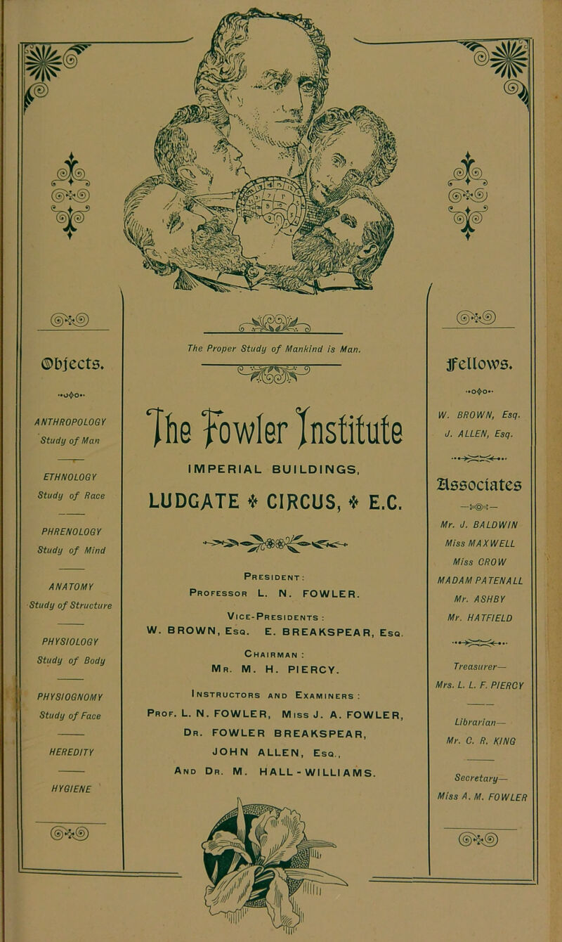 ©bjects. ANTHROPOLOGY Study of Man ETHNOLOGY Study of Race PHRENOLOGY Study of Mind ANATOMY Study of Structure PHYSIOLOGY Study of Body PHYSIOGNOMY Study of Face HEREDITY HYGIENE The Proper Study of Manhind is Man. The fowler Institute IMPERIAL BUILDINGS, LUDGATE * CIRCUS, * E.C, President: Professor L. N. FOWLER. Vice-Presidents: W. BROWN, Esq. E. BREAKSPEAR, Esq. Chairman : Mr. M. H. PIERCY. Instructors and Examiners: Prof. L. N. FOWLER, Miss J. A. FOWLER, Dr. FOWLER BREAKSPEAR, JOHN ALLEN, Esq., And Dr. M. H A LL - WI LLI A M S. jfellows. W. BROWN, Esq. J. ALLEN, Esq. Hssociates Mr. J. BALDWIN Miss MAXWELL Miss CROW MADAM PATEN ALL Mr. ASHBY Mr. HATFIELD Treasurer— Mrs. L. L. F. PIERCY Librarian— Mr. C. R. KING Secretary— Miss A. M. FOWLER