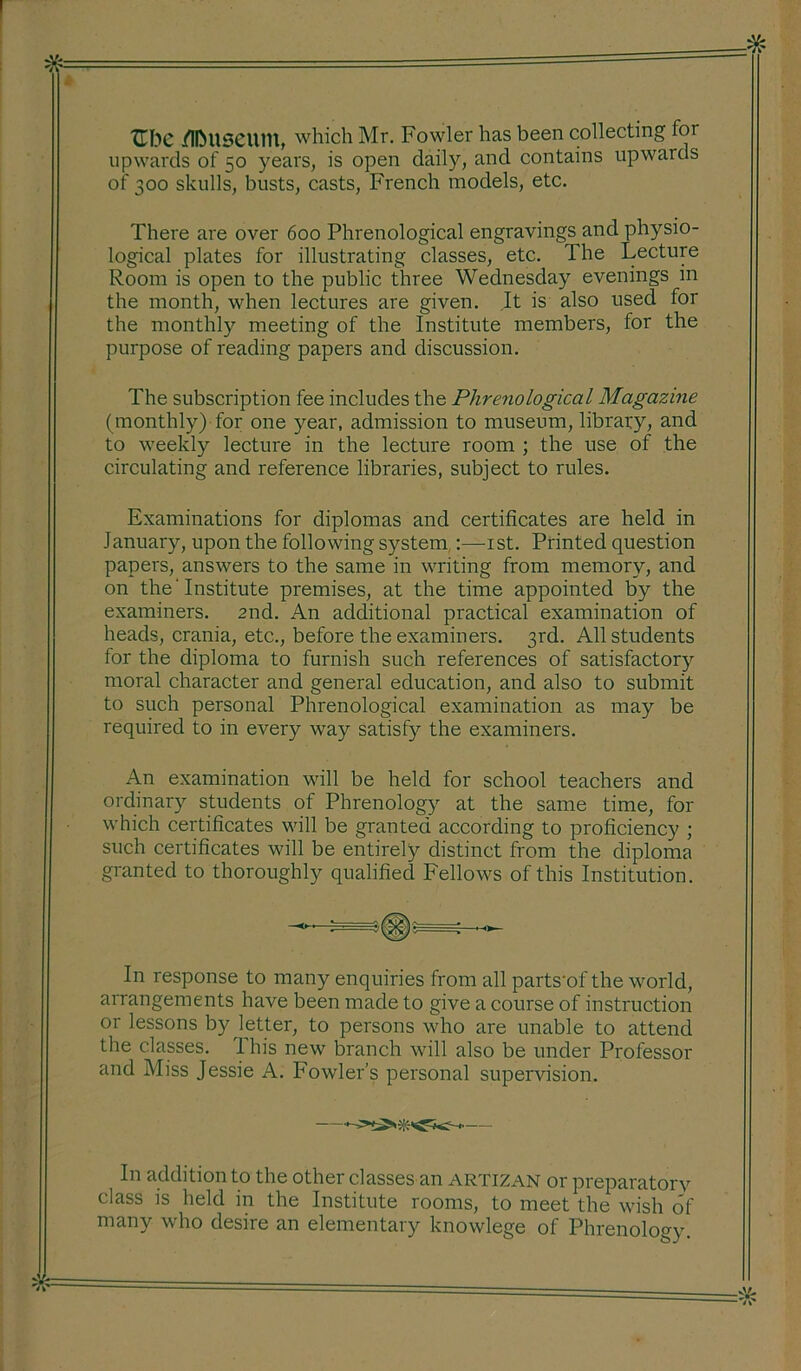 * tTbC Museum, which Mr. Fowler has been collecting for upwards of 50 years, is open daily, and contains upwards of 300 skulls, busts, casts, French models, etc. There are over 600 Phrenological engravings and physio- logical plates for illustrating classes, etc. The Lecture Room is open to the public three Wednesday evenings in the month, when lectures are given. It is also used for the monthly meeting of the Institute members, for the purpose of reading papers and discussion. The subscription fee includes the Plireriological Magazine (monthly) for one year, admission to museum, library, and to weekly lecture in the lecture room ; the use of the circulating and reference libraries, subject to rules. Examinations for diplomas and certificates are held in lanuary, upon the following system :—1st. Printed question papers, answers to the same in writing from memory, and on the'Institute premises, at the time appointed by the examiners. 2nd. An additional practical examination of heads, crania, etc., before the examiners. 3rd. All students for the diploma to furnish such references of satisfactory moral character and general education, and also to submit to such personal Phrenological examination as may be required to in every way satisfy the examiners. An examination will be held for school teachers and ordinary students of Phrenology at the same time, for which certificates will be granted according to proficiency ; such certificates will be entirely distinct from the diploma granted to thoroughly qualified Fellows of this Institution. In response to many enquiries from all parts'of the world, arrangements have been made to give a course of instruction or lessons by letter, to persons who are unable to attend the classes. I his new branch will also be under Professor and Miss Jessie A. Fowler’s personal supervision. In addition to the other classes an artizan or preparatory class is held in the Institute rooms, to meet the wish of many who desire an elementary knowlege of Phrenology.