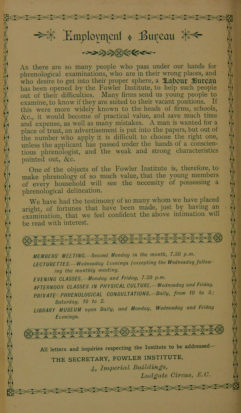 -Hl}C Hmployn\enf * ifiuijeau ••'S <- As there are so many people who pass under our hands for phrenological examinations, who are in their wrong places, and who desire to get into their proper sphere, a XabOUl' Bureau has been opened by the Fowler Institute, to help such people out of their difficulties. Many firms send us young people to examine, to know if they are suited to their vacant positions. If this were more widely known to the heads of firms, schools, &c., it would become of practical value, and save much time and expense, as well as many mistakes. A man is wanted for a place of trust, an advertisement is put into the papers, but out of the number who apply it is difficult to choose the right one, unless the applicant has passed under the hands of a conscien- tious phrenologist, and the weak and strong characteristics pointed out, &c. One of the objects of the Fowler Institute is, therefore, to make phrenology of so much value, that the young members of every household will see the necessity of possessing a phrenological delineation. We have had the testimony of so many whom we have placed aright, of fortunes that have been made, just b^ having an examination, that we feel confident the above intimation will be read with interest. MEMBERS’ MEETING.—Second Monday in the month, 7.30 p.m. LECTURETTES. — Wednesday Evenings (excepting the Wednesday follow- ing the monthly meeting. EVENING CLASSES.—Monday and Friday, 7.30 p.m. AFTERNOON CLASSES IN PHYSICAL CULTURE.-Wednesday and Friday. PRIVATE PHRENOLOGICAL CONSULTATIONS.—Daily, from 10 to 5; Saturday, 10 to 2. LIBRARY MUSEUM open Daily, and Monday, Wednesday and Fiiday Evenings. All letters and inquiries respecting the Institute to be addressed THE SECRETARY, FOWLER INSTITUTE, Imperial Buildings, Ludgatc Circus, E.C.