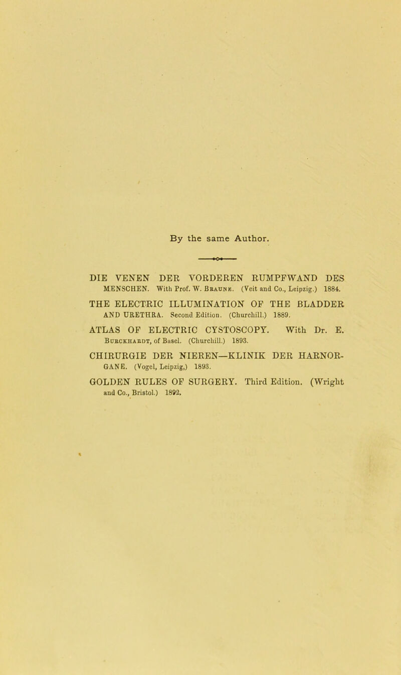 By the same Author. DIE VENEN DER VORDEREN RUMPFWAND DES MENSCHEN. With Prof. W. Beaunk. (Veit and Co.. Leipzig.) 1884. THE ELECTRIC ILLUMINATION OF THE BLADDER AND URETHRA.. Second Edition. (Churchill.) 1889. ATLAS OF ELECTRIC CYSTOSCOPY. With Dr. E. Boeckhabdt, of Basel. (Churehill.) 1893. CHIRURGIE DER NIEREN—KLINIK DER HARNOR- 6ANE. (Vogel, Leipzig,) 1893. GOLDEN RULES OP SURGERY. Third Edition. (Wright and Co., Bristol.) 1892,