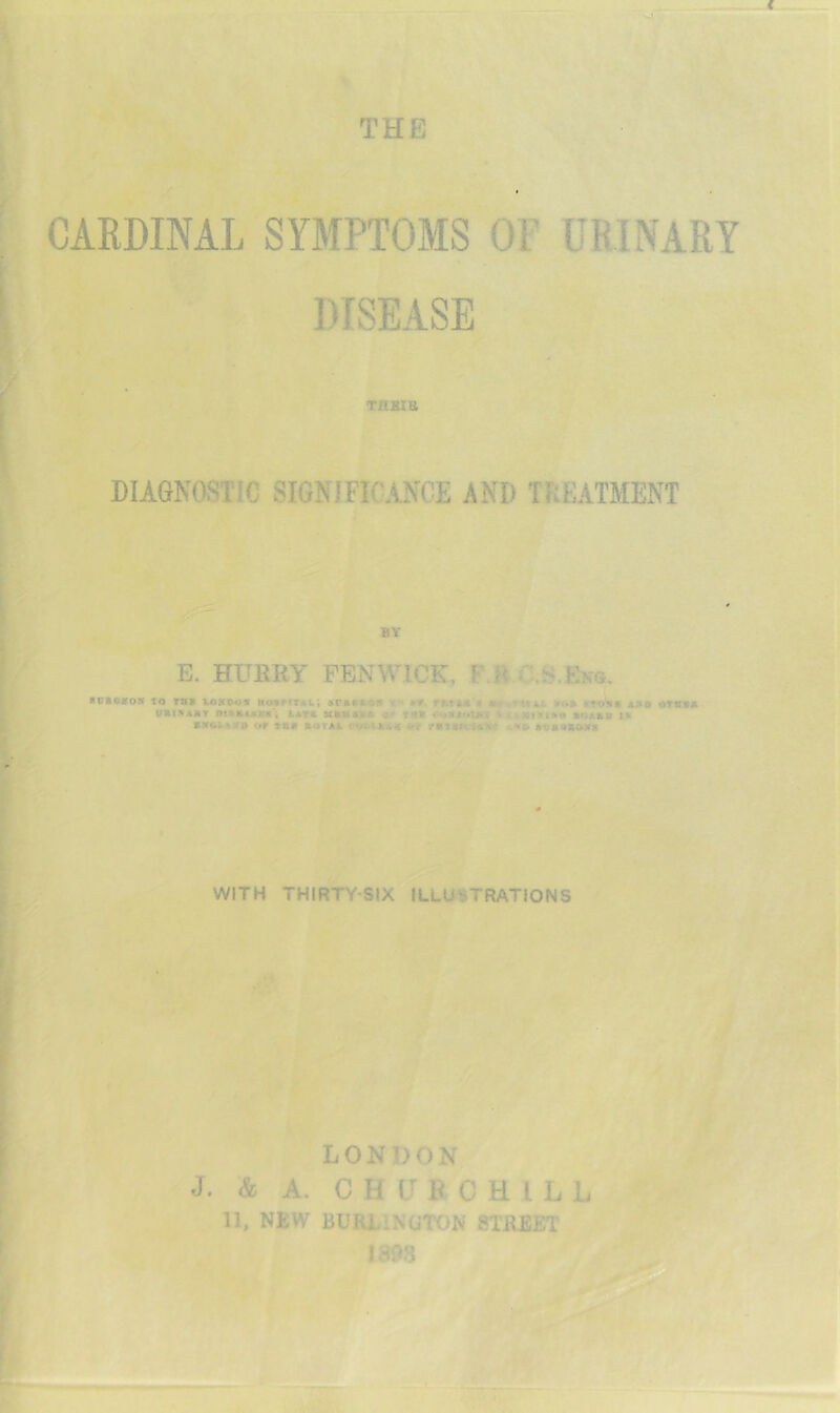 CARDINAL SYMPTOMS OF URINARY DISEASE Tiijsia DIAGNOSTIC SIGNIFICANCE AND TREATMENT oj BY E. HURRY FENWICK, FM ■ oi««o» IQ TBS i4)XiM»ir MosrrTAL; 5r»»«.«s x** rr.YMi ii ktqSis aso orvss URtSASY 0t»tUAS«'; AATS atRBASR ^ TBS V £»||f>ll«e »r>ABV l» or TBS RUTAA COt>tA<;« «iT rBISIV-KM vX» AOSaRMTS WITH THIRTY-SIX ILLUSTRATIONS LONDON J. & A. C H U B C H I L L 11, NEW BURJLINUTON STREET 1898