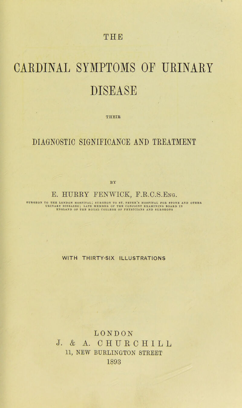 CARDINAL SYMPTOMS OP URINARY DISEASE THEIE DIAGNOSTIC SIGNIFICANCE AND TREATMENT BY E. HUEEY FENWICK, P.E.C.S.Eng. 8UBOEOM TO THE LONDON HOSPITAL! SURGEON TO ST. PETER’s HOSPITAL FOR STONE AND OTHER URINARY diseases; LATE MEMBER OF THE CONJOINT EXAMINING BOARD IN ENGLAND OP THE ROYAL COLLEGE OF PHYSICIANS AND SURGEONS WITH THIRTY-SIX ILLUSTRATIONS LONDON J. & A. CHURCHILL 11, NEW BURLINGTON STREET 1893