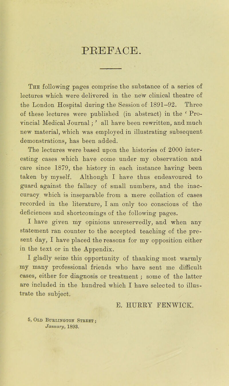 PEEFACE. The following pages comprise the substance of a series of lectures which were delivered in the new clinical theatre of the London Hospital during the Session of 1891—92. Three of these lectures were published (in abstract) in the ‘ Pro- vincial Medical Journal; ^ all have been rewritten, and much new material, which was employed in illustrating subsequent demonstrations, has been added. The lectures were based upon the histories of 2000 inter- esting cases which have come under my observation and care since 1879, the history in each instance having been taken by myself. Although I have thus endeavoured to guard against the fallacy of small numbers, and the inac- curacy which is inseparable from a mere collation of cases recorded in the literature, I am only too conscious of the deficiences and shortcomings of the following pag’es. I have given my opinions unreservedly, and when any statement ran counter to the accepted teaching of the pre- sent day, I have placed the reasons for my opposition either in the text or in the Appendix. I gladly seize this opportunity of thanking most warmly my many professional friends who have sent me difficult cases, either for diagnosis or treatment ; some of the latter are included in the hundred which I have selected to illus- trate the subject. E. HURRY FENWICK. 5, Old Buelington Steeet ; January, 1893.