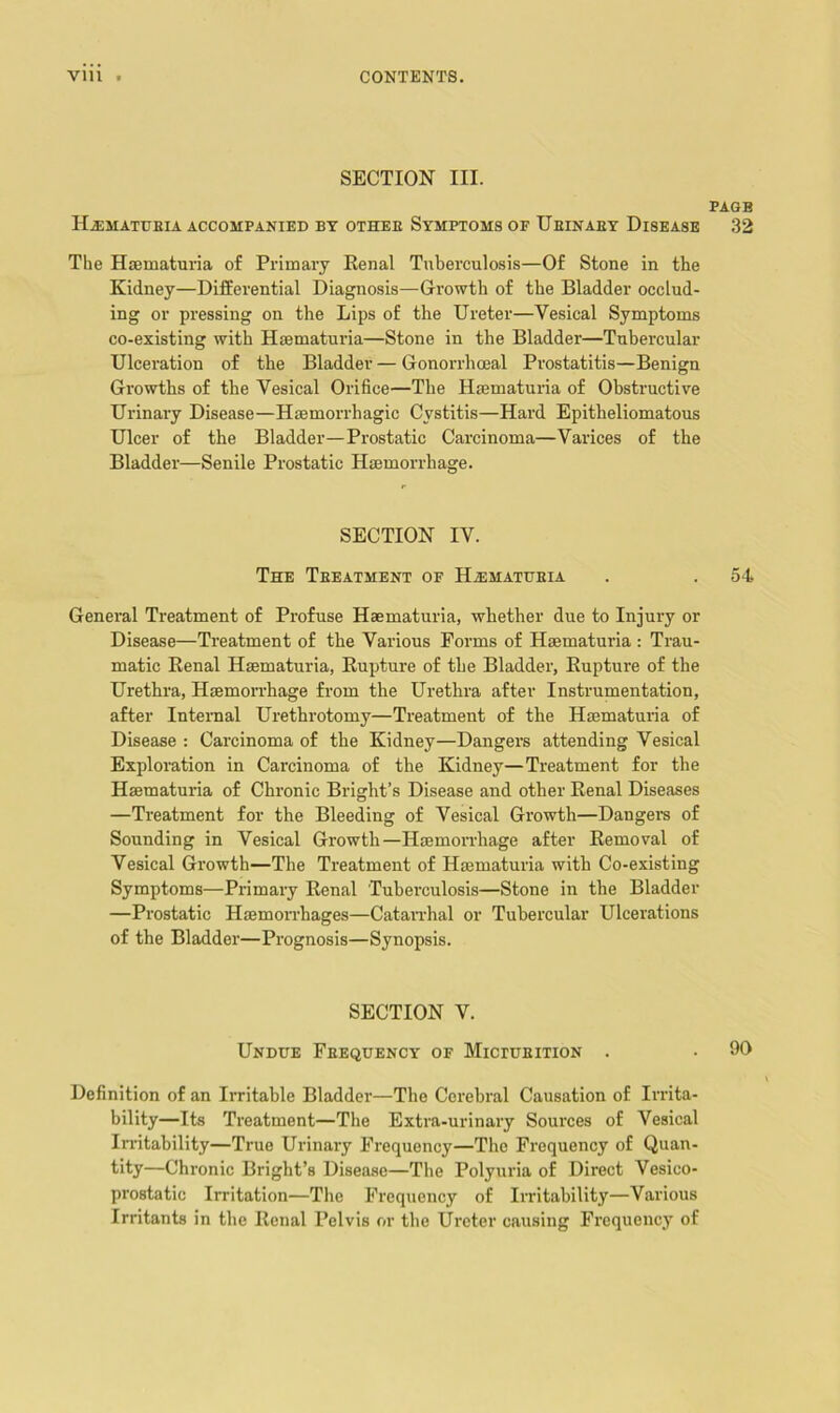 SECTION III. PAGE H.EMATUEIA ACCOMPANIED BY OTHEE SYMPTOMS OF UeINAEY DiSEASE .32 The Hsematuria of Primary Renal Tuberculosis—Of Stone in the Kidney—Differential Diagnosis—Growth of the Bladder occlud- ing or pressing on the Lips of the Ureter—Vesical Symptoms co-existing with Haematuria—Stone in the Bladder—Tubercular Ulceration of the Bladder — Gonorrhoeal Prostatitis—Benign Growths of the Vesical Orifice—The Haematuria of Obstructive Urinary Disease—Haemorrhagic Cystitis—Hard Epitheliomatous Ulcer of the Bladder—Prostatic Carcinoma—Varices of the Bladder—Senile Prostatic Hmmorrhage. SECTION IV. The Teeatment of HiEMATUEiA . . 54 General Treatment of Profuse Haematuria, whether due to Injury or Disease—Treatment of the Various Forms of Haematuria : Trau- matic Renal Haematuria, Rupture of the Bladder, Rupture of the Urethra, HaemoiThage from the Urethra after Instrumentation, after Intenial Urethrotomy—Treatment of the Haematuria of Disease : Carcinoma of the Kidney—Dangers attending Vesical Exploration in Carcinoma of the Kidney—Treatment for the Haematuria of Chronic Bright’s Disease and other Renal Diseases —Treatment for the Bleeding of Vesical Growth—Dangers of Sounding in Vesical Growth—Haemon-hage after Removal of Vesical Growth—The Treatment of Haematuria with Co-existing Symptoms—Primary Renal Tuberculosis—Stone in the Bladder —Prostatic Haemorrhages—Catandial or Tubercular Ulcerations of the Bladder—Prognosis—Synopsis. SECTION V. Undue Feequency of Mictueition . • 90 Definition of an Irritable Bladder—The Cerebral Causation of Irrita- bility—Its Treatment—The Extra-urinary Sources of Vesical Irritability—True Urinary Frequency—The Frequency of Quan- tity—Chronic Bright’s Disease—The Polyuria of Direct Vesico- prostatic Irritation—The Frequency of Irritability—Various Irritants in the Renal Pelvis or the Ureter causing Frequency of