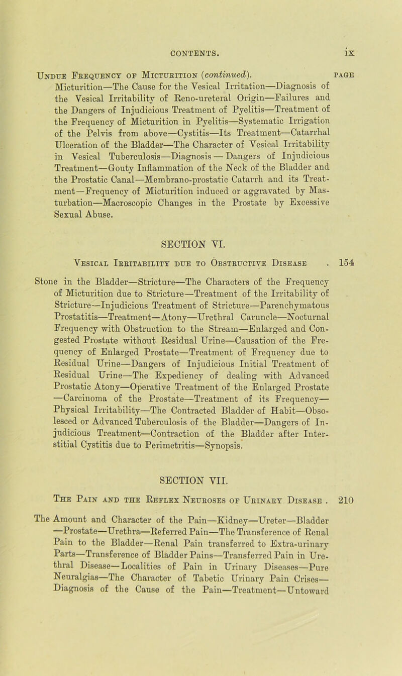 Undite Feequenct of Mictueition (continued). page Micturition—The Cause for the Vesical Irritation—Diagnosis of the Vesical Irritability of Eeno-ureteral Origin—Failures and the Dangers of Injudicious Treatment of Pyelitis—Treatment of the Frequency of Micturition in Pyelitis—Systematic Irrigation of the Pelvis from above—Cystitis—Its Treatment—Catarrhal Ulceration of the Bladder—The Character of Vesical Irritability in Vesical Tuberculosis—Diagnosis — Dangers of Injudicious Treatment—Gouty Inflammation of the Neck of the Bladder and the Prostatic Canal—Membrano-prostatic Catarrh and its Treat- ment—Frequency of Micturition induced or aggravated by Mas- turbation—Macroscopic Changes in the Prostate by Excessive Sexual Abuse. SECTION VI. Vesical Ieeitabilitt due to Obsteuctite Disease . 154 Stone in the Bladder—Stricture—The Characters of the Frequency of Micturition due to Stricture—Treatment of the Irritability of Stricture—Injudicious Treatment of Stricture—Parenchymatous Prostatitis—Treatment— Atony—Urethral Caruncle—Noctumal Frequency with Obstruction to the Stream—Enlarged and Con- gested Prostate without Eesidual Urine—Causation of the Fre- quency of Enlarged Prostate—Treatment of Frequency due to Eesidual Urine—Dangei-s of Injudicious Initial Treatment of Eesidual Urine—The Expediency of dealing with Advanced Prostatic Atony—Operative Treatment of the Enlarged Prostate —Carcinoma of the Prostate—Treatment of its Frequency— Physical Irritability—The Contracted Bladder of Habit—Obso- lesced or Advanced Tuberculosis of the Bladder—Dangers of In- judicious Treatment—Contraction of the Bladder after Inter- stitial Cystitis due to Perimetritis—Synopsis. SECTION VII. The Pain and the Eeflex Neueoses of Ueinaet Disease . 210 The Amount and Character of the Pain—Kidney—Ureter—Bladder —Prostate—Urethra—Eeferred Pain—The Transference of Eenal Pain to the Bladder—Eenal Pain transferred to Extra-urinary Parts—Transference of Bladder Pains—Transferred Pain in Ure- thral Disease—Localities of Pain in Urinary Diseases—Pure Neuralgias—The Character of Tabetic Urinary Pain Crises— Diagnosis of the Cause of the Pain—Treatment—Untoward