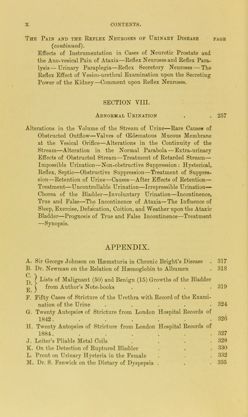 The Pain and the Reflex Nedeoses of Ueinaey Disease (^continued). Effects of Instrumentation in Cases of Neurotic Prostate and the Ano-vesical Pain of Ataxia—Reflex Neuroses and Reflex Para- lysis— Urinary Paraplegia—Reflex Secretory Neuroses—The Reflex Effect of Vesico-ui'ethral Examination upon the Secreting Power of the Kidney—Comment upon Reflex Neuroses. SECTION VIII. Abnoemal Ueination Alterations in the Volume of the Stream of Urine—Rare Causes of Obstructed Outflow—Valves of (Edematous Mucous Membrane at the Vesical Orifice—Alterations in the Continuity of the Stream—Alteration in the Normal Parabola — Extra-urinary Effects of ObstiTicted Stream—Treatment of Retarded Stream— Impossible Urination—Non-obstructive Suppression : Hysterical, Reflex, Septic—Obstructive Suppression—Treatment of Suppres- sion—Retention of Urine—Causes—After Effects of Retention— Treatment—Uncontrollable Urination—Irrepressible Urination— Chorea of the Bladder—Involuntary Urination—Incontinence, True and False—The Incontinence of Ataxia—The Influence of Sleep, Exercise, Defaecation, Coition, and Weather upon the Ataxic Bladder—Prognosis of True and False Incontinence—Treatment —Synopsis. APPENDIX. A. Sir George Johnson on Haematuria in Chronic Bright’s Disease B. Dr. Newman on the Relation of Haemoglobin to Albumen p / Lists of Malignant (60) and Benign (15) Gi'owths of the Bladder j,’ C from Author’s Note-books . . . . F. Fifty Cases of Stricture of the Urethra with Record of the Exami- nation of the Urine . . . . . G. Twenty Autopsies of Stricture from London Hospital Records of 1842. ...... II. Twenty Autopsies of Stricture from London Hospital Records of 1884. ...... J. Leiter’s Pliable Metal Coils . . . . K. On the Detection of Ruptured Bladder L. Prout on Urinary Hysteria in the Female M. Dr. S. Fenwick on the Dietary of Dyspepsia . PAGE 257 317 318 319 324 326 327 328 330 332 335