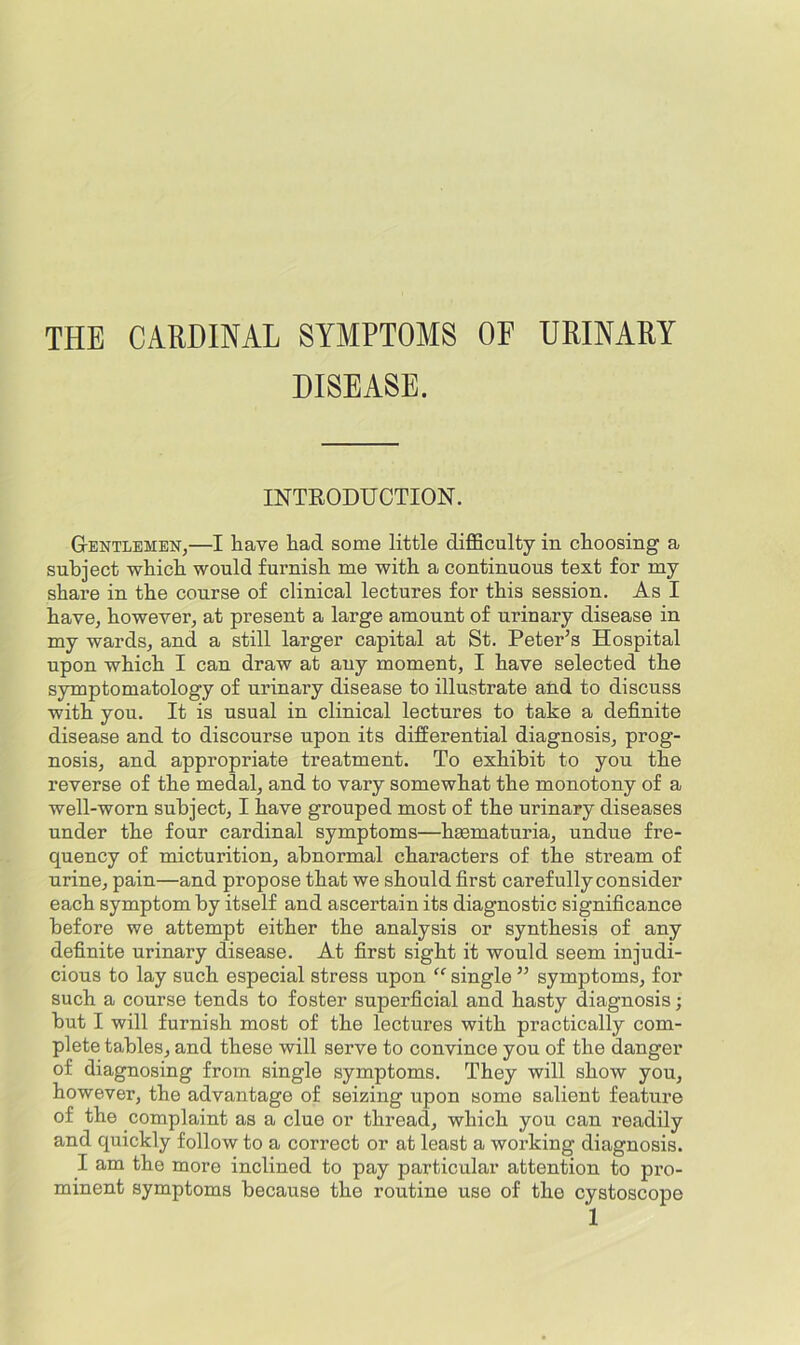 THE CARDINAL SYMPTOMS OF URINARY DISEASE. INTRODUCTION. GtENTlemen,—I have had some little difficulty in choosing a subject which would furnish me with a continuous text for my share in the conrse of clinical lectures for this session. As I have, however, at present a large amonnt of urinary disease in my wards, and a still larger capital at St. Peter’s Hospital upon which I can draw at any moment, I have selected the symptomatology of urinary disease to illustrate and to discuss with you. It is usual in clinical lectures to take a definite disease and to discourse upon its differential diagnosis, prog- nosis, and appropriate treatment. To exhibit to you the reverse of the medal, and to vary somewhat the monotony of a well-worn subject, I have grouped most of the urinary diseases under the four cardinal symptoms—haematuria, undue fre- quency of micturition, abnormal characters of the stream of urine, pain—and propose that we should first carefully consider each symptom by itself and ascertain its diagnostic significance before we attempt either the analysis or synthesis of any definite urinary disease. At first sight it would seem injudi- cious to lay such especial stress upon “ single ” symptoms, for such a course tends to foster superficial and hasty diagnosis; but I will furnish most of the lectures with practically com- plete tables, and these will serve to convince you of the danger of diagnosing from single symptoms. They will show you, however, the advantage of seizing upon some salient feature of the complaint as a clue or thread, which you can readily and quickly follow to a correct or at least a working diagnosis. I am the more inclined to pay particular attention to pro- minent symptoms because the routine use of the cystoscope