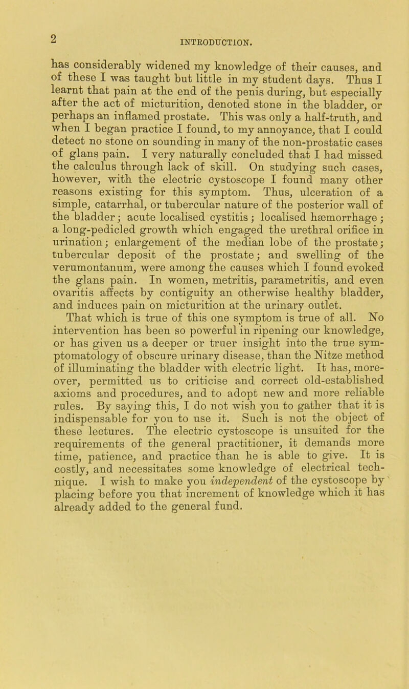 INTRODUCTION. has considerably widened my knowledge of their causes, and of these I was taught but little in my student days. Thus I learnt that pain at the end of the penis during, but especially after the act of micturition, denoted stone in the bladder, or perhaps an inflamed prostate. This was only a half-truth, and when I began practice I found, to my annoyance, that I could detect no stone on sounding in many of the non-prostatic cases of glans pain. I very naturally concluded that I had missed the calculus through lack of skill. On studying such cases, however, with the electric cystoscope I found many other reasons existing for this symptom. Thus, ulceration of a simple, catarrhal, or tubercular nature of the posterior wall of the bladder; acute localised cystitis ; localised haemorrhage ; a long-pedicled growth which engaged the urethral orifice in urination; enlargement of the median lobe of the prostate; tubercular deposit of the prostate; and swelling of the verumontanum, were among the causes which I found evoked the glans pain. In women, metritis, parametritis, and even ovaritis affects by contiguity an otherwise healthy bladder, and induces pain on micturition at the urinary outlet. That which is true of this one symptom is true of all. No intervention has been so powerful in ripening our knowledge, or has given us a deeper or truer insight into the true sym- ptomatology of obscure urinary disease, than the Nitze method of illuminating the bladder with electric light. It has, more- over, permitted us to criticise and correct old-established axioms and procedures, and to adopt new and more reliable rules. By saying this, I do not wish you to gather that it is indispensable for you to use it. Such is not the object of these lectures. The electric cystoscope is unsuited for the requirements of the general practitioner, it demands more time, patience, and practice than he is able to give. It is costly, and necessitates some knowledge of electrical tech- nique. I wish to make you independent of the cystoscope by' placing before you that increment of knowledge which it has already added to the general fund.