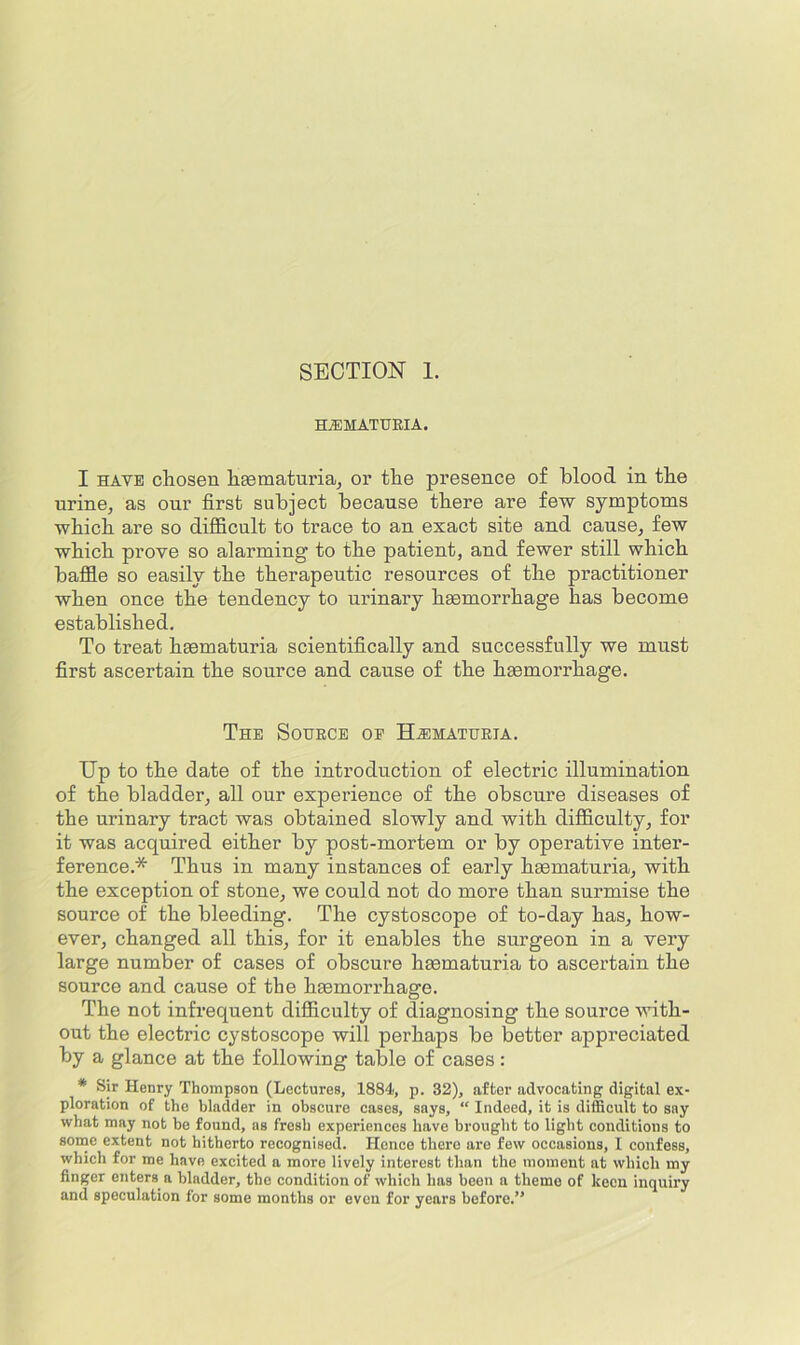 HEMATURIA. I HAVE chosen hsematuria, or the presence of blood in the urine, as our first subject because there are few symptoms which are so difficult to trace to an exact site and cause, few which prove so alarming to the patient, and fewer still which baffie so easily the therapeutic resources of the practitioner when once the tendency to urinary hsemorrhage has become established. To treat hmmaturia scientifically and successfully we must first ascertain the source and cause of the haemorrhage. The Source oe Hjimaturia. Up to the date of the introduction of electric illumination of the bladder, all our experience of the obscure diseases of the urinary tract was obtained slowly and with difficulty, for it was acquired either by post-mortem or by operative inter- ference.* Thus in many instances of early hmmaturia, with the exception of stone, we could not do more than surmise the source of the bleeding. The cystoscope of to-day has, how- ever, changed all this, for it enables the surgeon in a very large number of cases of obscure hsematuria to ascertain the source and cause of the haemorrhage. The not infrequent difficulty of diagnosing the source with- out the electric cystoscope will perhaps be better appreciated by a glance at the following table of cases : * Sir Henry Thompson (Lectures, 1884, p. 32), after advocating digital ex- ploration of the bladder in obscure cases, says, “ Indeed, it is difficult to say what may not be found, as fresh experiences have brought to light conditions to sonic extent not hitherto recognised. Hence there are few occasions, I confess, which for me have excited a more lively interest than the moment at which my finger enters a bladder, the condition of which has been a theme of keen inquiry and speculation for some months or even for years before.”