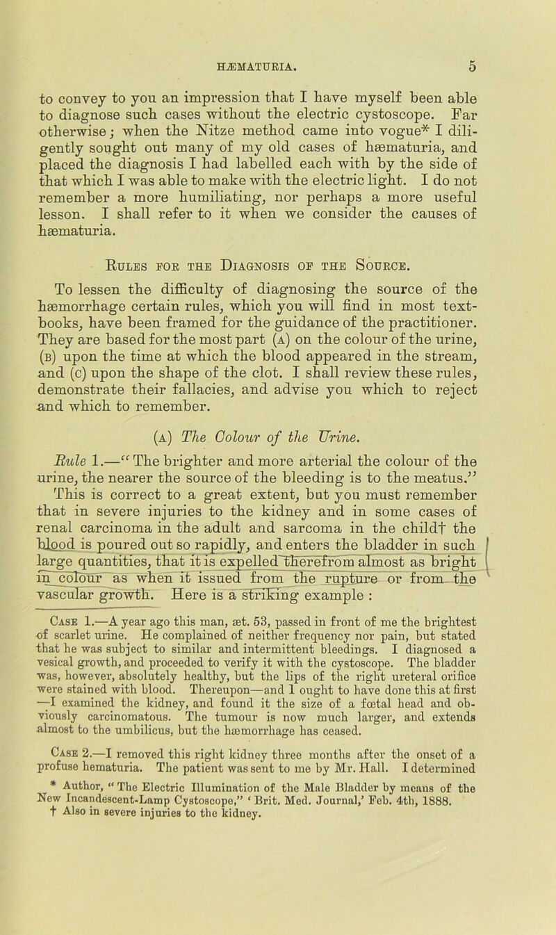 to convey to you an impression that I have myself been able to diagnose such cases without the electric cystoscope. Far otherwise; when the Nitze method came into vogue* I dili- gently sought out many of my old cases of haematuria, and placed the diagnosis I had labelled each with by the side of that which I was able to make with the electric light. I do not remember a more humiliating, nor perhaps a more useful lesson. I shall refer to it when we consider the causes of hasmaturia. Eules eok the Diagnosis oe the Source. To lessen the difficulty of diagnosing the source of the haemorrhage certain rules, which you will find in most text- books, have been framed for the guidance of the practitioner. They are based for the most part (a) on the colour of the urine, (b) upon the time at which the blood appeared in the stream, and (c) upon the shape of the clot. I shall review these rules, demonstrate their fallacies, and advise you which to reject and which to remember. (a) The Colour of the Urine. Rule 1.—“ The brighter and more arterial the colour of the urine, the nearer the source of the bleeding is to the meatus,^^ This is correct to a great extent, but you must remember that in severe injuries to the kidney and in some cases of renal carcinoma in the adult and sarcoma in the childt the blood is poured out so rapidly, and enters the bladder in such large quantities, that it is expelledTEerefrom almost as bright in colhuf~as when it issued from the rupture or from., the vascular growth. Here is a striking example : Case 1.—A year ago this man, set. 53, passed in front of me the brightest of scarlet urine. He complained of neither frequency nor pain, but stated that he was subject to similar and intermittent bleedings. I diagnosed a vesical growth, and proceeded to verify it with the cystoscope. The bladder was, however, absolutely healthy, but the lips of the right ureteral orifice were stained with blood. Thereupon—and 1 ought to have done this at first —I examined the kidney, and found it the size of a foetal head and ob- viously carcinomatous. The tumour is now much larger, and extends almost to the umbilicus, but the haemorrhage has ceased. Case 2.—I removed this right kidney three months after the onset of a profuse hematuria. The patient was sent to me by Mr. Hall. I determined * Author, “ The Electric Illumination of the Male Bladder by means of the New Incandescent-Lamp Cystoscope,” ‘ Brit. Med. Journal,’ Feb. 4th, 1888. t Also in severe injuries to the kidney.