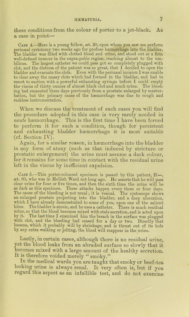 these conditions from the colour of porter to a jet-black. As a case in point— Case 4.—Here is a young fellow, set. 20, upon whom you saw me perform perinseal cystotomy two weeks ago for profuse hsemoiThage into the bladder. The bladder was filled with clotted blood and urine, and stood out as a firm well-defined tumour in the supra-pubic region, reaching almost to the um- bilicus. The largest catheter we could pass got so completely plugged with clot, and the distress of the patient was so great, that I decided to open the bladder and evacuate the clots. Even with the perinseal incision I was unable to clear away the massy clots which had formed in the bladder, and had to resort to suction with a powerful exhausting syringe before I could empty the viscus of thirty ounces of almost black clot and much urine. The bleed- ing had emanated three days previously from a prostate enlarged by mastur- bation, but the primary cause of the haemorrhage was due to rough and reckless instrumentation. Wben we discuss the treatment of such cases you will find the procedure adopted in this case is very rarely needed in acute hsemorrhage. This is the first time I have been forced to perform it for such a condition^ though for persistent and exhausting bladder haemorrhage it is most suitable (cf. Section IV). Again, for a similar reason, in hgemorrhage into the bladder in any form of atony (such as that induced by stricture or prostatic enlargement) the urine must assume a dark colour, for it remains for some time in contact with the residual urine left in the viscus by inefficient expulsion. Case 5.—This porter-coloured specimen is passed by this patient, H—, set. 60, who was in Hellish Ward not long ago. He asserts that he will pass clear urine for four or five times, and then the sixth time the urine will he as dark as this specimen. These attacks happen every three or four days. The cause of the bleeding is not renal; it is vesical. The cystoscope shows an enlarged prostate projecting into the bladder, and a deep ulceration, which I have already demonstrated to some of you, upon one of the salient lobes. The bladder is atonic, and he uses a catheter. There is much residual urine, so that the blood becomes mixed with stale secretion, and is acted upon by it. The last time I examined him the breach in the surface was plugged with clot, and the bleeding had ceased for a day or two. Directly that loosens, which it probably will by shrinkage, and is thrust out of its hole by any extra walking or jolting, the blood will reappear in the urine. Lastly, in certain cases, although there is no residual urine, yet the blood leaks from an abraded surface so slowly that it becomes mixed with a large amount of the healthy secretion. It is therefore voided merely smoky. In the medical wards you are taught that smoky or beef-tea looking urine is always renal. It very often is, but if you regard this aspect as an infallible test, and do not examine