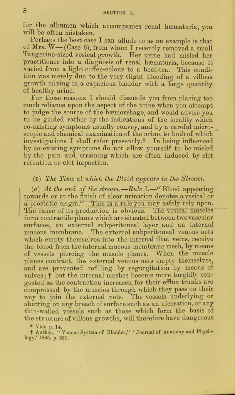 for the albumen which accompanies renal haematuria, you will be often mistaken. Perhaps the best case I can allude to as an example is that of Mrs. W— (Case 6), from whom I recently removed a small Tangerine-sized vesical growth. Her urine had misled her practitioner into a diagnosis of renal haematuria, because it varied from a light coffee-colour to a beef-tea. This condi- tion was merely due to the very slight bleeding of a villous growth mixing in a capacious bladder with a large quantity of healthy urine. For these reasons I should dissuade you from placing too much reliance upon the aspect of the urine when you attempt to judge the source of the haemorrhage, and would advise you to be guided rather by the indications of the locality which co-existing symptoms usually convey, and by a careful micro- scopic and chemical examination of the urine, to both of which investigations I shall refer presently.* In being influenced by co-existing symptoms do not allow yourself to be misled by the pain and straining which are often induced by clot retention or clot impaction. (b) The Time at which the Blood appears in the Stream. (a) At the end of the stream.—Buie 1.—Blood appearing towards or at the finish of clear urination denotes a vesical or a prostatic origin.” This is a rule you may safely rely upon. The cause of its production is obvious. The vesical muscles form contractile planes which are situated between two vascular surfaces, an external subperitoneal layer, and an internal mucous membrane. The external subperitoneal venous nets which empty themselves into the internal iliac veins, receive the blood from the internal mucous membrane mesh, by means of vessels piercing the muscle planes. When the muscle planes contract, the external venous nets empty themselves, and are prevented refilling by regurgitation by means of valves; t hut the internal meshes become more turgidly con- gested as the contraction increases, for their efflux trunks are compressed by the muscles through which they pass on their way to join the external nets. The vessels underlying or abutting on any breach of surface such as an ulceration, or any thin-walled vessels such as those which form the basis of the structure of villous growths, will therefore have dangerous * Vide p. 14. t Author, “ Venous System of Bladder,” ‘ Journal of Anatomy and Physio- logy,’ 1885, p. 320.