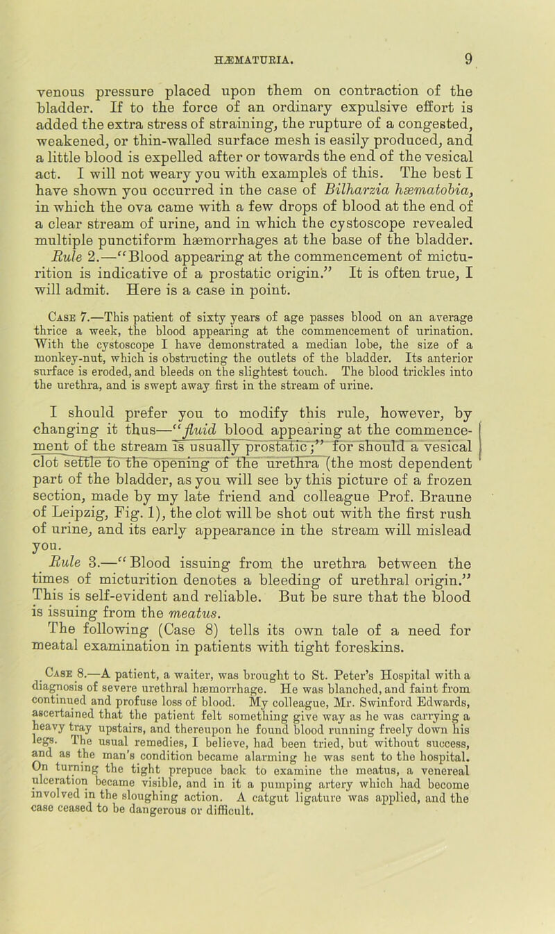 venous pressure placed upon them on contraction of the bladder. If to the force of an ordinary expulsive effort is added the extra stress of straining, the rupture of a congested, weakened, or thin-walled surface mesh is easily produced, and a little blood is expelled after or towards the end of the vesical act. I will not weary you with examples of this. The best I have shown you occurred in the case of Bilharzia hsematobia, in which the ova came with a few drops of blood at the end of a clear stream of urine, and in which the cystoscope revealed multiple punctiform haemorrhages at the base of the bladder. Rule 2.—“Blood appearing at the commencement of mictu- rition is indicative of a prostatic origin.” It is often true, I will admit. Here is a case in point. Case 7.—This patient of sixty years of age passes blood on an average thrice a week, the blood appearing at the commencement of urination. With the cystoscope I have demonstrated a median lobe, the size of a monkey-nut, which is obstnicting the outlets of the bladder. Its anterior surface is eroded, and bleeds on the slightest touch. The blood trickles into the urethra, and is swept away first in the stream of urine. I should prefer you to modify this rule, however, by changing it thus—'‘fluid blood appearing at the commence- ment of the stream is usually pFdstalicT^” for^burd'a vesical clot settle to the opening of the urethra (the most dependent part of the bladder, as you will see by this picture of a frozen section, made by my late friend and colleague Prof. Braune of Leipzig, Fig. 1), the clot will be shot out with the first rush of urine, and its early appearance in the stream will mislead you. Rule 3.—“ Blood issuing from the urethra between the times of micturition denotes a bleeding of urethral origin.” This is self-evident and reliable. But be sure that the blood is issuing from the meatus. The following (Case 8) tells its own tale of a need for meatal examination in patients with tight foreskins. . Case 8.—A patient, a waiter, was brought to St. Peter’s Hospital with a diagnosis of severe urethral haemorrhage. He was blanched, and faint from continued and profuse loss of blood. My colleague, Mr. Swinford Edwards, ascertained that the patient felt something give way as he was carrying a heavy tray upstairs, and thereupon he found blood running freely down his legs. The usual remedies, I believe, had been tried, but without success, ^d as the man’s condition became alarming he was sent to the hospital. On turning the tight prepuce back to examine the meatus, a venereal ulceration became visible, and in it a pumping artery which had become involved in the sloughing action. A catgut ligature was applied, and the case ceased to be dangerous or difficult.