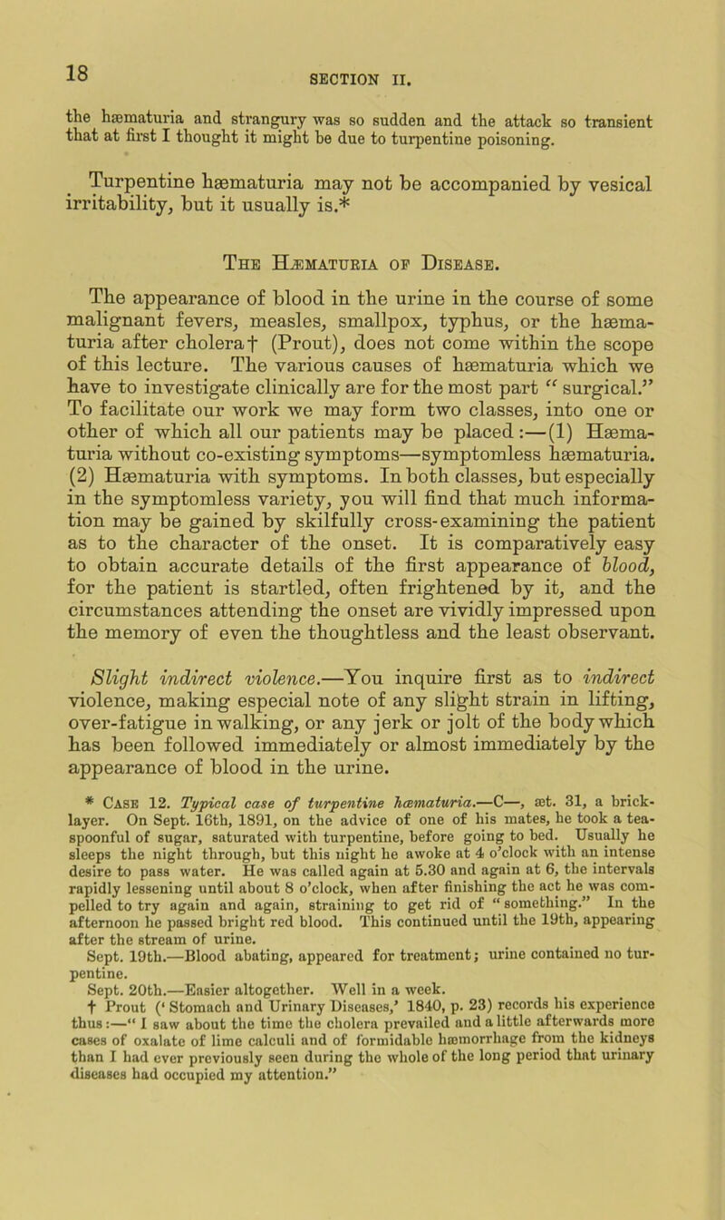 SECTION II. the hsematuria and strangury was so sudden and the attack so transient that at first I thought it might he due to turpentine poisoning. Turpentine haematuria may not be accompanied by vesical irritability, but it usually is.* The Hematuria of Disease. The appearance of blood in the urine in the course of some malignant fevers, measles, smallpox, typhus, or the haema- turia after cholera t (Prout), does not come within the scope of this lecture. The various causes of haematuria which we have to investigate clinically are for the most part “ surgical.” To facilitate our work we may form two classes, into one or other of which all our patients may be placed:—(1) Haema- turia without co-existing symptoms—symptomless haematuria. (2) Haematuria with symptoms. In both classes, but especially in the symptomless variety, you will find that much informa- tion may be gained by skilfully cross-examining the patient as to the character of the onset. It is comparatively easy to obtain accurate details of the first appearance of blood, for the patient is startled, often frightened by it, and the circumstances attending the onset are vividly impressed upon the memory of even the thoughtless and the least observant. Slight indirect violence.—You inquire first as to indirect violence, making especial note of any slight strain in lifting, over-fatigue in walking, or any jerk or jolt of the body which has been followed immediately or almost immediately by the appearance of blood in the urine. * Case 12. Typical case of turpentine Jicematuria.—C—, ajt. 31, a brick- layer. On Sept. 16th, 1891, on the advice of one of his mates, be took a tea- spoonful of sugar, saturated with turpentine, before going to bed. Usually he sleeps the night through, but this night ho awoke at 4 o’clock with an intense desire to pass water. He was called again at 5.30 and again at 6, the intervals rapidly lessening until about 8 o’clock, when after finishing the act he was com- pelled to try again and again, straining to get rid of “ something.” In the afternoon he passed bright red blood. This continued until the 19th, appearing after the stream of urine. Sept. 19th.—Blood abating, appeared for treatment; urine contained no tur- pentine. Sept. 20th.—Easier altogether. Well in a week. t Prout (‘ Stomach and Urinary Diseases,’ 1840, p. 23) records his experience thus:—“ 1 saw about the time the cholera prevailed and a little afterwards more cases of oxalate of lime calculi and of formidable hasmorrhage from the kidneys than I had ever previously seen during the whole of the long period that urinary diseases had occupied my attention.”