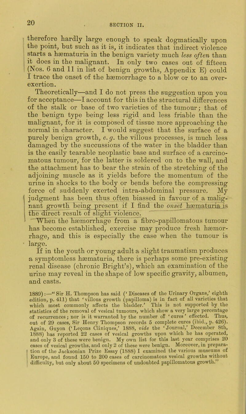 SECTION II. therefore hardly large enough to speak dogmatically upon the point, but such as it is, it indicates that indirect violence starts a hasmaturia in the benign variety much less often than it does in the malignant. In only two cases out of fifteen (Nos. 6 and 11 in list of benign growths. Appendix E) could I trace the onset of the haemorrhage to a blow or to an over- exertion. Theoretically—and I do not press the suggestion upon you for acceptance—I account for this in the structural differences of the stalk or base of two varieties of the tuniour; that of the benign type being less rigid and less friable than the malignant, for it is composed of tissue more approaching the normal in character. I would suggest that the surface of a purely benign growth, e. g. the villous processes, is much less damaged by the succussions of the water in the bladder than is the easily tearable neoplastic base and surface of a carcino- matous tumour, for the latter is soldered on to the wall, and the attachment has to bear the strain of the stretching of the adjoining muscle as it yields before the momentum of the urine in shocks to the body or bends before the compressing force of suddenly exerted intra-abdominal pressure. My judgment has been thus often biassed in favour of a malig- nant growth being present if I find the onset h^maturia_is tEe direct result of slight violence. “WTien the hgemorrhage from a fibro-papillomatous tumour has become established, exercise may produce fresh haemor- rhage, and this is especially the case when the tumour is large. If in the youth or young adult a slight traumatism produces a symptomless haematuria, there is perhaps some pre-existing renal disease (chronic Bright’s), which an examination of the urine may reveal in the shape of low specific gravity, albumen, and casts. 1889) :—“ Sir H. Thompson has said (‘ Diseases of the Urinary Organs/ eighth edition, p. 411) that ‘villous growth (papilloma) is in fact of all varieties that which most commonly affects the bladder.’ This is not supported by the statistics of the removal of vesieal tumours, which show a very large percentage of recurrences ; nor is it warranted by the number of ‘ cures ’ effected. Thus, out of 29 cases. Sir Henry Thompson records 5 complete cures (ibid., p. 426). Again, Guyon (‘Legons Cliniques,’ 1888, vide the ‘Journal,’ December 8th, 1888) has reported 22 cases of vesical growths upon which he has operated, and only 3 of these were benign. My own list for this last year comprises 20 cases of vesical growths, and only 2 of these were benign. Moreover, in prepnra- I tion of the Jacksonian Prize Essay (1888) I examined the various museums of * Europe, and found 150 to 200 cases of carcinomatous vesical growths without ' difficulty, but only about 50 specimens of undoubted papillomatous growth.”