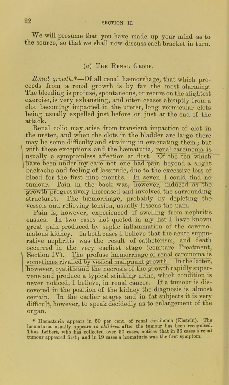 SECTION II. We will presume that you have made up your mind as to the source, so that we shall now discuss each bracket in turn. (a) The Eenal Group. Renal groivth.*—Of all renal haemorrhage, that which pro- ceeds from a renal growth is by far the most alarming. The bleeding is profuse, spontaneous, or recurs on the slightest exercise, is very exhausting, and often ceases abruptly from a clot becoming impacted in the ureter, long vermicular clots being usually expelled just before or just at the end of the attack. Renal colic may arise from transient impaction of clot in the ureter, and when the clots in the bladder are large there may be some difficulty and straining in evacuating them; but with these exceptions and the hasmaturia, renal carcinoma ja usually a symptomless affecGon at first. Df the tenT which' have been linderlny care not one Ead'^in beyond a slight backache and feeling of lassitude, due to the excessive loss of blood for the first nine months. In seven I could find no tumour. Pain in the back was, Eowever, induced as Ihe gfoWth-pfogressively increased and involved the surrounding structures. The haemorrhage, probably by depleting the vessels and relieving tension, usually lessens the pain. Pain is, however, experienced if swelling from nephritis ensues. In two cases not quoted in my list I have known great pain produced by septic inflammation of the carcino- matous kidney. In both cases I believe that the acute suppu- rative nephritis was the result of catheterism, and death occurred in the very earliest stage (compare Treatment, Section IV). The profuse hemorrhage of renal carcinoma is sometimes rivalled by vesical malignant growth. In the latter, however, cystitis and the necrosis of the growth rapidly super- vene and produce a typical stinking urine, which condition is never noticed, I believe, in renal cancer. If a tumour is dis- covered in the position of the kidney the diagnosis is almost certain. In the earlier stages and in fat subjects it is very difficult, however, to speak decidedly as to enlargement of the organ. * Hcematuria appears in 60 per cent, of renal carcinoma (Ebstein). The hmmaturia usually appears in children after the tumour lias been recognised. Thus Leibert, who has collected over 50 cases, notices that in 3G cases a renal tumour appeared first; and in 19 cases a haimaturia was the first symptom.