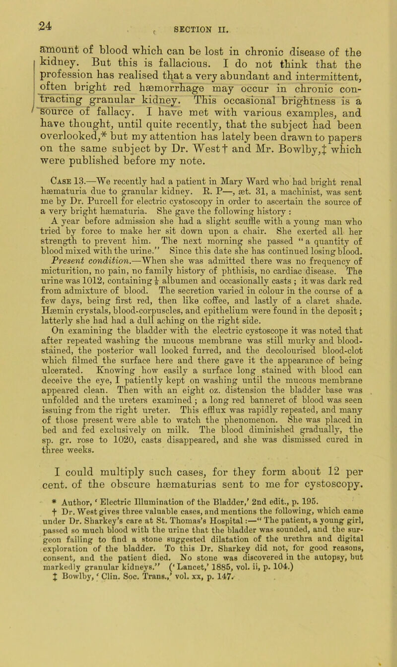 C SECTION II. a.'mount of blood which can be lost in chronic disease of the kidney. But this is fallacious. I do not think that the profession has realised tl^at a very abundant and intermittent, often bright red haemorrhage may occur in chronic con- tracting granular kidney. This occasional brightness is a ''Source of fallacy. I have met with various examples, and have thought, until quite recently, that the subject had been overlooked,* but my attention has lately been drawn to papers on the same subject by Dr. Westf and Mr. Bowlby,J which were published before my note. Case 13.—We recently had a patient in Mary Ward who had bright renal hsematuria due to granular kidney. R. P—, set. 31, a machinist, was sent me by Dr. Purcell for electric cystoscopy in order to asceifain the source of a very bright hsematuria. She gave the following history : A year before admission she had a slight scuffle with a young man who tried by force to make her sit down upon a chair. She exerted all her strength to prevent him. The next morning she passed “ a quantity of blood mixed with the urine.” Since this date she has continued losing blood. Present condition.—When she was admitted there was no frequency of micturition, no pain, no family history of phthisis, no cardiac disease. The urine was 1012, containing ^ albumen and occasionally casts ; it was dark red from admixture of blood. The secretion varied in colour in the course of a few days, being first red, then like coffee, and lastly of a claret shade. Hsemin crystals, blood-corpuscles, and epithelium were found in the deposit; latterly she had had a dull aching on the right side. On examining the bladder with the electric cystoscope it was noted that after repeated washing the mucous membrane was still murky and blood- stained, the posterior wall looked furred, and the decolourised blood-clot which filmed the surface here and there gave it the appearance of being ulcerated. Knowing how easily a surface long stained with blood can deceive the eye, I patiently kept on washing until the mucous membrane appeared clean. Then with an eight oz. distension the bladder base was unfolded and the ureters examined ; a long red banneret of blood was seen issuing from the right ureter. This efflux was rapidly repeated, and many of those present were able to watch the phenomenon. She was placed in bed and fed exclusively on milk. The blood diminished gradually, the sp. gr. rose to 1020, casts disappeared, and she was dismissed cured in three weeks. I could multiply such cases, for they form about 12 per cent, of the obscure haematurias sent to me for cystoscopy. * Author, ‘ Electric Illumination of the Bladder,' 2nd edit., p. 195. t Dr. West gives three valuable cases, and mentions the following, which came under Dr. Sharkey’s care at St. Thomas’s Hospital:—“ The patient, a young girl, passed so much blood with the urine that the bladder was sounded, and the sur- geon failing to find a stone suggested dilatation of the urethra and digital exploration of the bladder. To this Dr. Sharkey did not, for good reasons, consent, and the patient died. No stone was discovered in the autopsy, but markedly granular kidneys.” (‘Lancet,’ 1885, vol. ii, p. 104.) X Bowlby, ‘ Clin. Soc. Trans.,’ vol. xx, p. 147.