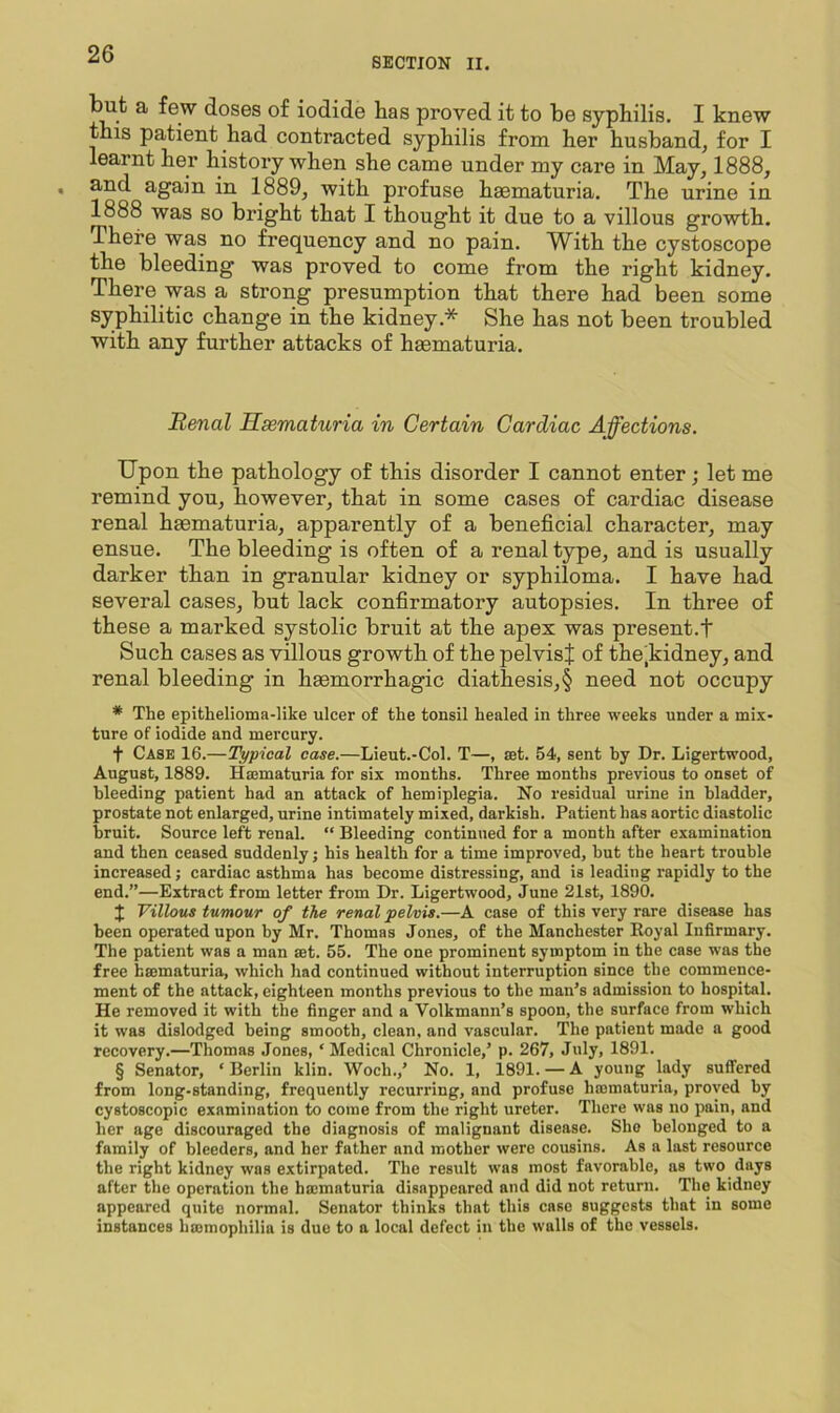 SECTION II. a few doses of iodide has proved it to he syphilis. I knew this patient had contracted syphilis from her husband, for I learnt her history when she came under my care in May, 1888, and again in 1889, with profuse hacmaturia. The urine in 1888 was so bright that I thought it due to a villous growth. There was no frequency and no pain. With the cystoscope the bleeding was proved to come from the right kidney. There was a strong presumption that there had been some syphilitic change in the kidney.* She has not been troubled with any further attacks of haematuria. Renal Hsematuria in Certain Cardiac Affections. Upon the pathology of this disorder I cannot enter; let me remind you, however, that in some cases of cardiac disease renal haematuria, apparently of a beneficial character, may ensue. The bleeding is often of a renal type, and is usually darker than in granular kidney or syphiloma. I have had several cases, but lack confirmatory autopsies. In three of these a marked systolic bruit at the apex was present.t Such cases as villous growth of the pelvis^ of the,kidney, and renal bleeding in haemorrhagic diathesis,§ need not occupy * The epithelioma-like ulcer of the tonsil healed in three weeks under a mix- ture of iodide and mercury. t Case 16.—Typical case.—Lieut.-Col. T—, set. 54, sent by Dr. Ligertwood, August, 1889. Haematuria for six months. Three months previous to onset of bleeding patient had an attack of hemiplegia. No residual urine in bladder, prostate not enlarged, urine intimately mixed, darkish. Patient has aortic diastolic bruit. Source left renal. “ Bleeding continued for a month after examination and then ceased suddenly; his health for a time improved, but the heart trouble increased; cardiac asthma has become distressing, and is leading rapidly to the end.”—Extract from letter from Dr. Ligertwood, June 21st, 1890. J Villous tumour of the renal pelvis.—A case of this very rare disease has been operated upon by Mr. Thomas Jones, of the Manchester Royal Infirmary. The patient was a man set. 55. The one prominent symptom in the case was the free haematuria, which had continued without interruption since the commence- ment of the attack, eighteen months previous to the man’s admission to hospital. He removed it with the finger and a Volkmann’s spoon, the surface from which it was dislodged being smooth, clean, and vascular. The patient made a good recovery.—Thomas Jones, ‘ Medical Chronicle,’ p. 267, July, 1891. § Senator, ‘ Berlin klin. Woch.,’ No. 1, 1891. — A young lady suffered from long-standing, frequently recurring, and profuse hmmaturia, proved by cystoscopic examination to come from the right ureter. There was no pain, and her age discouraged the diagnosis of malignant disease. She belonged to a family of bleeders, and her father and mother were cousins. As a last resource the right kidney was extirpated. The result was most favorable, as two days after the operation the haimaturia disappeared and did not return. The kidney appeared quite normal. Senator thinks that this case suggests that in some instances htemophilia is due to a local defect in the walls of the vessels.