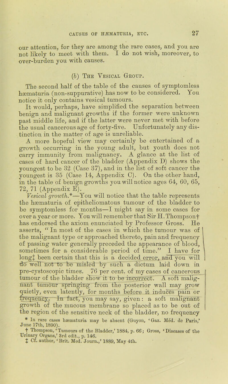 our attention, for they are among the rare cases, and you are not likely to meet with them. I do not wish, moreovei’, to over-hurden you with causes. (&) The Vesical G-eoup. The second half of the table of the causes of symptomless hsematuria (non-suppurative) has now to be considered. You notice it only contains vesical tumours. It would, perhaps, have simplified the separation between benign and malignant growths if the former were unknown past middle life, and if the latter were never met with before the usual cancerous age of forty-five. Unfortunately any dis- tinction in the matter of age is unreliable. A more hopeful view may certainly be entertained of a growth occurring in the young adult, but youth does not carry immunity from malignancy. A glance at the list of cases of hard cancer of the bladder (Appendix D) shows the youngest to be 32 (Case 37), and in the list of soft cancer the youngest is 35 (Case 14, Appendix C). On the other hand, in the table of benign growths you will notice ages 64, 60, 65, 72, 71 (Appendix E). Vesical growth*—You will notice that the table represents the hmmaturia of epitheliomatous tumour of the bladder to be symptomless for months—I might say in some cases for over a year or more. You will remember that Sir H. Thompsonf has endorsed the axiom enunciated by Professor Gross. He asserts, “ In most of the cases in which the tumour was of the malignant type or approached thereto, pain and frequency of passing water generally preceded the appearance of blood, sometimes for a considerable period of time.” I have for long! been certain that this is a decided error, and ^ou will dA w^UhOt'lTo be misled by such a dictum laid down in pre-cystoscopic times. 76 per cent, of my cases of cancerous tumour of the bladder sEow it to be incorrect. A soft malig- nant tumour springing from the posterior wall may grow quietly, even latently, for months before it induces pain or frequency. ' In fact, you may say, given: a soft malignant growth of the mucous membrane so placed as to be out of the region of the sensitive neck of the bladder, no frequency * In rare cases hajmaturia may be absent (Guyon, ‘ Gaz. Med. de Paris,’ June I7th, 1890). t Thompson, ‘Tumours of the Bladder,’ 1884, p. 66; Gross, ‘Diseases of the Urinary Organs,’ 3rd edit., p. 146. J Cf. author, ‘Brit. Med. Journ.,’ 1889, May 4th.