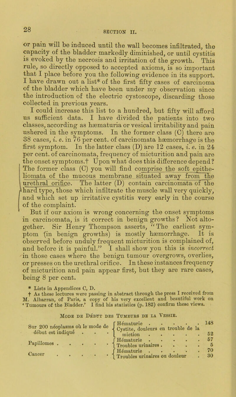 SECTION II. or pain will be induced until the wall becomes infiltrated, the capacity of the bladder markedly diminished, or until cystitis is evoked by the necrosis and irritation of the growth. This rule, so directly opposed to accepted axioms, is so important that I place before you the following evidence in its support. I have drawn out a list* of the first fifty cases of carcinoma of the bladder which have been under my observation since the introduction of the electric cystoscope, discarding those collected in previous years. I could increase this list to a hundred, but fifty will afford us sufficient data, I have divided the patients into two classes, according as hsematuria or vesical irritability and pain ushered in the symptoms. In the former class (C) there are 38 cases, i. e. in 76 per cent, of carcinomata haemorrhage is the first symptom. In the latter class (D) are 12 cases, i. e. in 24 per cent, of carcinomata, frequency of micturition and pain are the onset symptoms.t Upon what does this difference depend ? The former class (C) you will find comprise the soft epithe- liomata of the mucous membrane situated away from the urethral jDrifice. The latter (D) contain carcinomata o£~the hard type, those which infiltrate the muscle wall very quickly, and which set up irritative cystitis very early in the course of the complaint. But if our axiom is wrong concerning the onset symptoms in carcinomata, is it correct in benign growths ? Not alto- gether. Sir Henry Thompson asserts, “The earliest sym- ptom (in benign growths) is mostly haamorrhage. It is observed before unduly frequent micturition is complained of, and before it is painful.” I shall show you this is incorrect in those cases where the benign tumour overgrows, overlies, or presses on the urethral orifice. In these instances frequency of micturition and pain appear first, but they are rare cases, being 8 per cent. * Lists in Appendices C, D. t As these lectures were passing in abstract through the press I received from M. Albarran, of Paris, a copy of his very excellent and beautiful work on ‘ Tumours of the Bladder.’ I find his statistics (p. 182) confirm these views. Mode de Deb^t des Tumeues de ba Vessie. Sur 200 neoplasms oh le mode de f douleurs en trouble de la debut est indiqud . . . fiction .... ■n f Hdmaturie .... Papillomes | Troubles urinaires . „ f Hdmaturie .... \ Troubles urinaires ou douleur 148 62 67 6 70 30