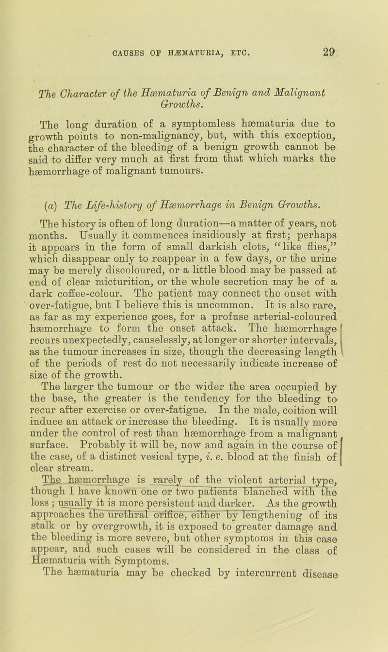 The Character of the Hsematuria of Benign and Malignant Growths. The long duration of a symptomless hsematuria due to growth points to non-malignancy, hut, with this exception, the character of the bleeding of a benign growth cannot be said to differ very much at first from that which marks the haemorrhage of malignant tumours. (a) The Life-history of Haemorrhage in Benign Growths. The history is often of long duration—a matter of years, not months. Usually it commences insidiously at first; perhaps it appears in the form of small darkish clots, *^Uike flies,” which disappear only to reappear in a few days, or the ui’ine may be merely discoloured, or a little blood may be passed at end of clear micturition, or the whole secretion may be of a dark coffee-colour. The patient may connect the onset with over-fatigue, but I believe this is uncommon. It is also rare, as far as my experience goes, for a profuse arterial-coloured haemorrhage to form the onset attack. The haemorrhage recurs unexpectedly, causelessly, at longer or shorter intervals, as the tumour increases in size, though the decreasing length of the periods of rest do not necessarily indicate increase of size of the growth. The larger the tumour or the wider the area occupied by the base, the greater is the tendency for the bleeding to recur after exercise or over-fatigue. In the male, coition will induce an attack or increase the bleeding. It is usually more under the control of rest than haemorrhage from a malignant surface. Probably it will be, now and again in the course of the case, of a distinct vesical type, i. e. blood at the finish of clear stream. haemorrhage is rarely of the violent arterial type, though I have known one or two palients blanched with the loss ; i^sually it is more persistent and darker. As the growth approaches the urethTal orifice, eltlief~by lengthening of its stalk or by overgrowth, it is exposed to greater damage and the bleeding is more severe, but other symptoms in this case appear, and such cases will be considered in the class of Haematuria with Symptoms. The haematuria may be checked by intercurrent disease