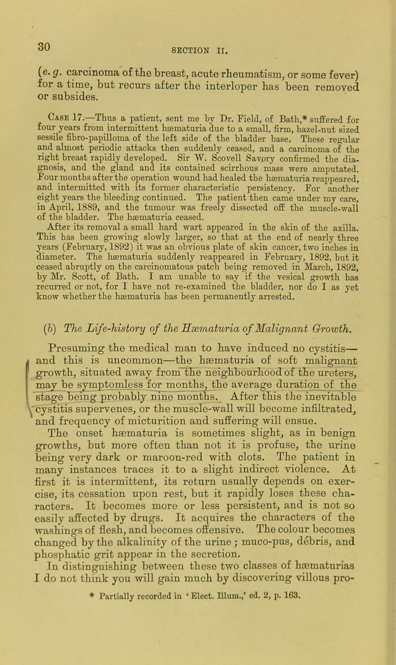SECTION II. (e. g. carcinoma of the breast, acute rheumatism, or some fever) for a time, but recurs after the interloper has been removed or subsides. Case 17.—Thus a patient, sent me by Dr. Field, of Bath,* suffered for four yeai-s from intermittent haematuria due to a small, firm, hazel-nut sized sessile fibro-papilloma of the left side of the bladder base. These regular and almost periodic attacks then suddenly ceased, and a carcinoma of the right breast rapidly developed. Sir W. Scovell Savpry confirmed the dia- gnosis, and the gland and its contained scirrhous mass were amputated. Four months after the operation wound had healed the haematuiia reappeared, and intermitted with its former characteristic persistency. For another eight years the bleeding continued. The patient then came under my care, in April, 1889, and the tumour was freely dissected off the muscle-wall of the bladder. The haematuria ceased. After its removal a small hard wart appeared in the skin of the axilla. This has been growing slowly larger, so that at the end of nearly three years (February, 1892) it was an obvious plate of skin cancer, two inches in diameter. The haematuria suddenly reappeared in February, 1892, but it ceased abruptly on the carcinomatous patch being removed in March, 1892, by Mr. Scott, of Bath. I am unable to say if the vesical growth has recurred or not, for I have not re-examined the bladder, nor do I as yet know whether the haematuria has been permanently arrested. (fc) The Life-history of the Hsematuria of Malignant Growth. Presuming the medical man to have induced no cystitis— j and this is uncommon—the hsematuria of soft malignant growth, situated away fronTthe neighbourhood of the ureters, may be symptomless for months, the average duration of the stage Being probably nine months. After this the inevitable cystitis supervenes, or the muscle-wall will become infiltrated, and frequency of micturition and suffering will ensue. The onset hmmaturia is sometimes slight, as in benign growths, but more often than not it is profuse, the urine being very dark or maroon-red with clots. The patient in many instances traces it to a slight indirect violence. At first it is intermittent, its return usually depends on exer- cise, its cessation upon rest, but it rapidly loses these cha- racters. It becomes more or less persistent, and is not so easily affected by drugs. It acquires the characters of the washings of flesh, and becomes offensive. The colour becomes changed by the alkalinity of the urine ; muco-pus, debris, and phosphatic grit appear in the secretion. In distinguishing between these two classes of hmmaturias I do not think you will gain much by discovering villous pro- * Partially recorded in ‘ Elect. Ilium.,’ ed. 2, p. 163.