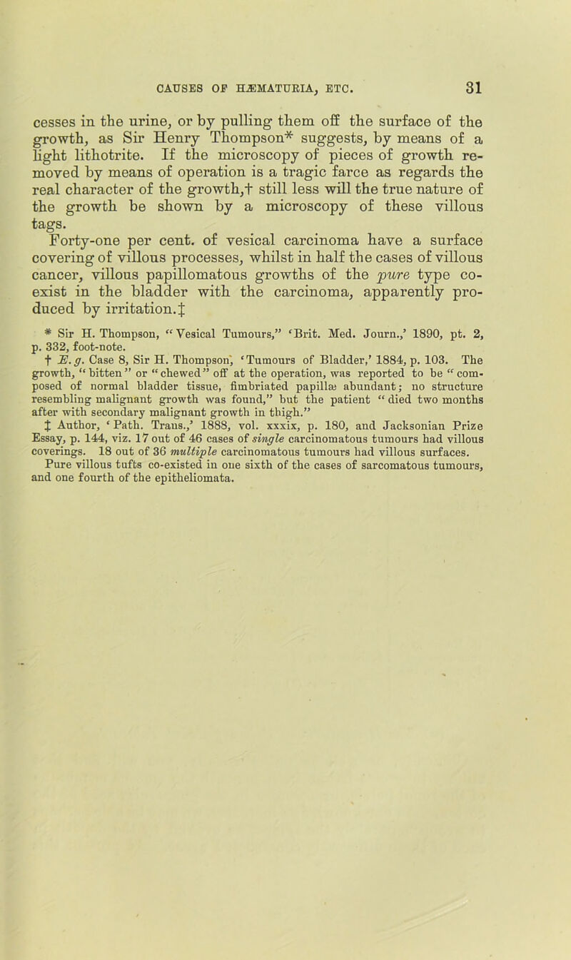 cesses in the urine, or by pulling them off the surface of the growth, as Sir Henry Thompson* suggests, by means of a light lithotrite. If the microscopy of pieces of growth re- moved by means of operation is a tragic farce as regards the real character of the growth,! still less will the true nature of the growth be shown by a microscopy of these villous tags. Forty-one per cent, of vesical carcinoma have a surface covering of villous processes, whilst in half the cases of villous cancer, villous papillomatous growths of the pn,re type co- exist in the bladder with the carcinoma, apparently pro- duced by irritation. J * Sir H. Thompson, “Vesical Tumours,” ‘Brit. Med. Journ.,’ 1890, pt. 2, p. 332, foot-note. t -E.5’. Case 8, Sir H. Thompson', ‘Tumours of Bladder,’ 1884, p. 103. The growth, “bitten” or “chewed” off at the operation, was reported to be “com- posed of normal bladder tissue, fimbriated papilla; abundant; no structure resembling malignant growth was found,” but the patient “ died two months after with secondary malignant growth in thigh.” J Author, ‘ Path. Traus.,’ 1888, vol. xxxix, p. 180, and Jacksonian Prize Essay, p. 144, viz. 17 out of 46 cases of single carcinomatous tumours had villous coverings. 18 out of 36 multiple carcinomatous tumours had villous surfaces. Pure villous tufts co-existed in one sixth of the cases of sarcomatous tumours, and one fourth of the epitheliomata.