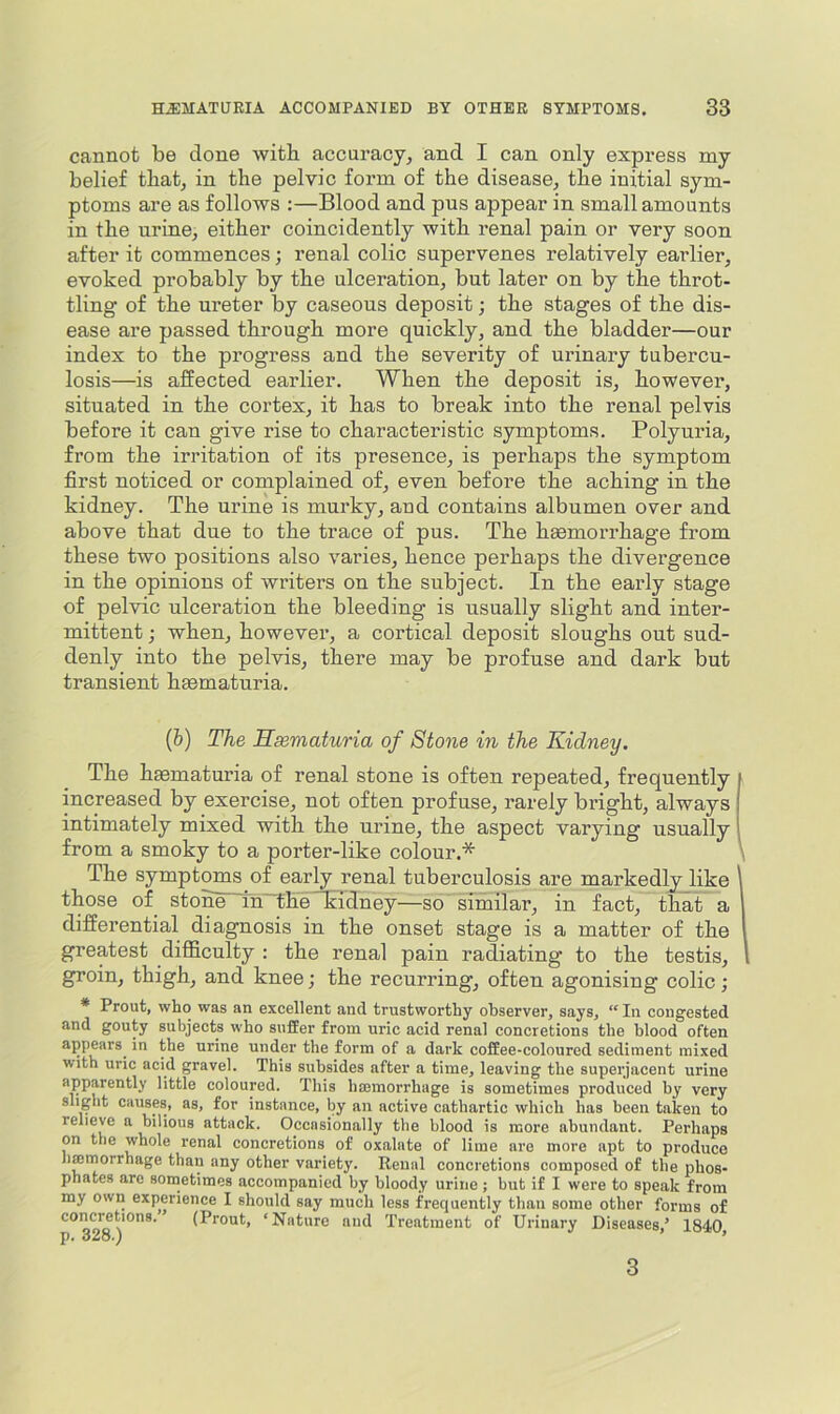 cannot be done witb accuracy, and I can only express my belief tbat, in the pelvic form of the disease, the initial sym- ptoms are as follows :—Blood and pus appear in small amounts in the urine, either coincidently with renal pain or very soon after it commences; renal colic supervenes relatively earlier, evoked probably by the ulceration, but later on by the throt- tling of the ureter by caseous deposit; the stages of the dis- ease are passed through more quickly, and the bladder—our index to the progress and the severity of urinary tubercu- losis—is affected earlier. When the deposit is, however, situated in the cortex, it has to break into the renal pelvis before it can give rise to characteristic symptoms. Polyuria, from the irritation of its presence, is perhaps the symptom first noticed or complained of, even before the aching in the kidney. The urine is murky, and contains albumen over and above that due to the trace of pus. The hgemorrhage from these two positions also varies, hence perhaps the divergence in the opinions of writers on the subject. In the early stage of pelvic ulceration the bleeding is usually slight and inter- mittent j when, however, a cortical deposit sloughs out sud- denly into the pelvis, there may be profuse and dai’k but transient haematuria. (b) The Hsematuria of Stone in the Kidney. The hsematuria of renal stone is often repeated, frequently increased by exercise, not often profuse, rarely bright, always intimately mixed with the urine, the aspect varying usually from a smoky to a porter-like colour.* \ The symptoms of early renal tuberculosis are markedly like \ those of stone^n~theSidney—so similar, in fact, that a 1 differential diagnosis in the onset stage is a matter of the I greatest difficulty : the renal pain radiating to the testis, 1 groin, thigh, and knee; the recurring, often agonising colic; * Prout, who was an excellent and trustworthy observer, says, In congested and gouty subjects who suffer from uric acid renal concretions the blood often appears^ in the urine under the form of a dark coffee-coloured sediment mixed with uric acid gravel. This subsides after a time, leaving the superjacent urine apparently little coloured. This hsemorrhage is sometimes produced by very slight causes, as, for instance, by an active cathartic which has been taken to relieve a bilious attack. Occasionally the blood is more abundant. Perhaps on the whole renal concretions of oxalate of lime are more apt to produce hffirnorrhage than any other variety. Renal concretions composed of the phos- phates are sometimes accompanied by bloody urine ; but if I were to speak from my own experience I should say much less frequently than some other forms of concMtions. (Prout, ‘Nature and Treatment of Urinary Diseases,’ 1840, 3