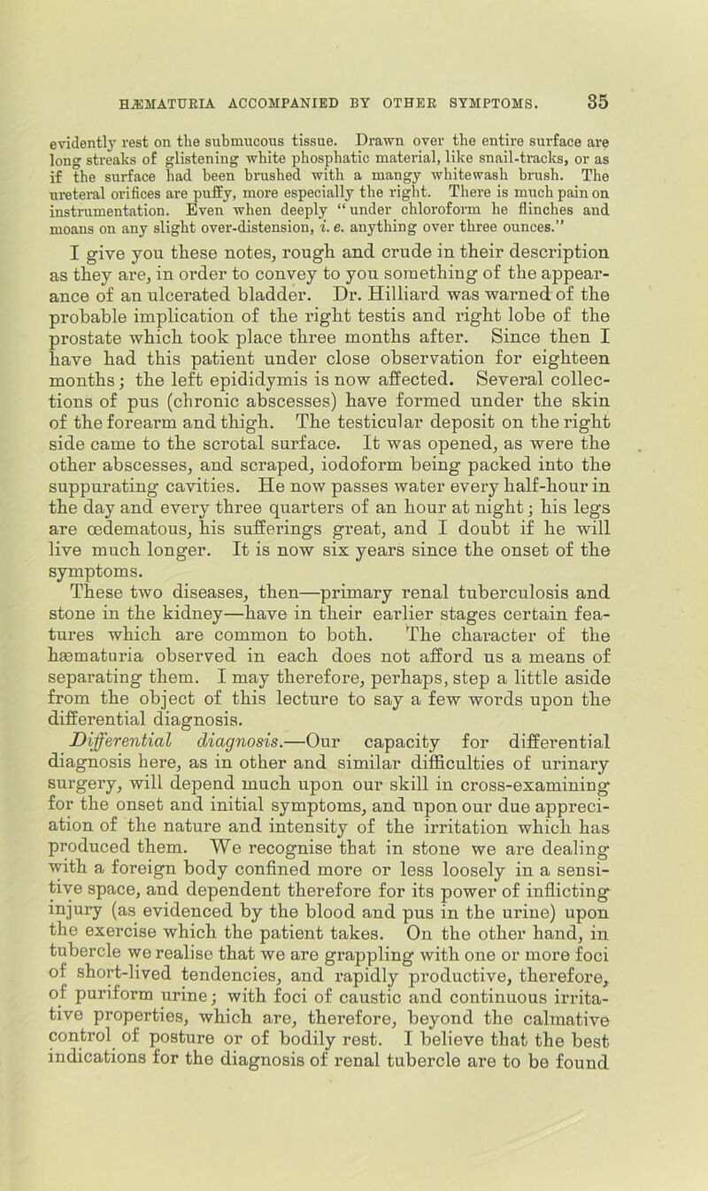 evidently rest on the submucous tissue. Drawn over the entire surface ai'e long streaks of glistening white phosphatic material, like snail-tracks, or as if the surface had been brushed with a mangy whitewash brush. The uretei-al orifices are puffy, more especially the right. There is much pain on instrumentation. Even when deeply “under chloroform he flinches and moans on any slight over-distension, i. e. anything over three ounces.” I give you these notes, rough and crude in their description as they are, in order to convey to you something of the appear- ance of an ulcerated bladder. Dr. Hilliard was warned of the probable implication of the right testis and right lobe of the prostate which took place three months after. Since then I have had this patient under close observation for eighteen months; the left epididymis is now affected. Several collec- tions of pus (chronic abscesses) have formed under the skin of the forearm and thigh. The testicular deposit on the right side came to the scrotal surface. It was opened, as were the other abscesses, and scraped, iodoform being packed into the suppurating cavities. He now passes water every half-hour in the day and every three quarters of an hour at night; his legs are oedematous, his sufferings great, and I doubt if he will live much longer. It is now six years since the onset of the symptoms. These two diseases, then—primary renal tuberculosis and stone in the kidney—have in their earlier stages certain fea- tures which are common to both. The character of the hgematuria observed in each does not afford us a means of separating them. I may therefore, perhaps, step a little aside from the object of this lecture to say a few words upon the differential diagnosis. Differential diagnosis.—Our capacity for differential diagnosis here, as in other and similar difficulties of urinary surgery, will depend much upon our skill in cross-examining for the onset and initial symptoms, and upon our due appreci- ation of the nature and intensity of the irritation which has produced them. We recognise that in stone we are dealing with a foreign body confined more or less loosely in a sensi- tive space, and dependent therefore for its power of indicting injury (as evidenced by the blood and pus in the urine) upon the exercise which the patient takes. On the other hand, in tubercle we realise that we are grappling with one or more foci of short-lived tendencies, and rapidly productive, therefore, of puriform urine; with foci of caustic and continuous irrita- tive properties, which are, therefore, beyond the calmative control of posture or of bodily rest. I believe that the best indications for the diagnosis of renal tubercle are to be found