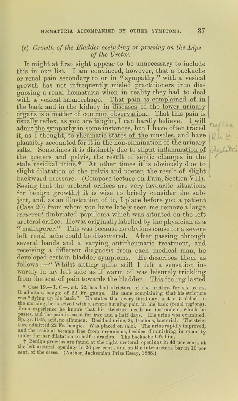 (c) Groivth of the Bladder occluding or ‘pressing on the Lips of the Ureter. It might at first sight appear to be unnecessary to include this in our list. I am convinced, however, that a backache or renal pain secondary to or in “ sympathy with a vesical growth has not infrequently misled practitioners into dia- gnosing a renal hmmaturia when in reality they had to deal with a vesical heemorrhage. That pain is complained of in the back and in the kidney in diseases of the lower urinary organs~isa matter of common observation. That this pain is usually reflex, as you are taught, I can hardly believe. I^will admit the sympathy in some instances, but I have often traced . it, as I thought, to rheumatic states of the muscles, and have 11- , plausibly accounted foFit in the non-elimination of the urinary ' salts. Sometimes it is distinctly due to slight infiammation of b'.r the ureters and pelvis, the result of septic changes in the stale residual urine.* At other times it is obviously due to 1 slight dilatation of the pelvis and ureter, the result of slight backward pressure. (Compare lecture on Pain, Section VII). Seeing that the ureteral orifices are very favourite situations for benign growth,t it is wise to briefly consider the sub- ject, and, as an illustration of it, I place before you a patient (Case 20) from whom you have lately seen me remove a large recurrent fimbriated papilloma which was situated on the left ureteral orifice. Hewas originallylabelled by the physician as a “ malingerer.” This was because no obvious cause for a severe left renal ache could be discovered. After passing through several hands and a varying antirheumatic treatment, and receiving a different diagnosis from each medical man, he developed certain bladder symptoms. He describes them as follows :—“ Whilst sitting quite still I felt a sensation in- wardly in my left side as if warm oil was leisurely trickling from the seat of pain towards the bladder. This feeling lasted * Case 19.—J. C—, set. 52, has had stricture of the urethra for six years. It admits a bougie of 22 Pr. gauge. He came complaining that his stricture was “ flying up his back.” He states that every third day, at 4 or 5 o’clock in the morning, he is seized with a severe burning pain in his back (renal regions). Prom experience he knows that his stricture needs an instrument, which he passes, and the pain is eased for two and a half days. His ui'iue was examined. Sp. gr. 1005, acid, no albumen. Kesidual urine, 2J drachms, bacterial. The stric- ture admitted 22 Fr. bougie. Was placed on salol. The urine rapidly improved, and the residual became free from organisms, besides diminishing in quantity under further dilatation to half a drachm. The backache left him. t Benign growths are found at the right ureteral openings in 43 per cent., at the left ureteral openings in 26 per cent., and on the interureteral bar in 10 per cent, of the cases, (Author, Jacksonian Prize Essay, 1888.)