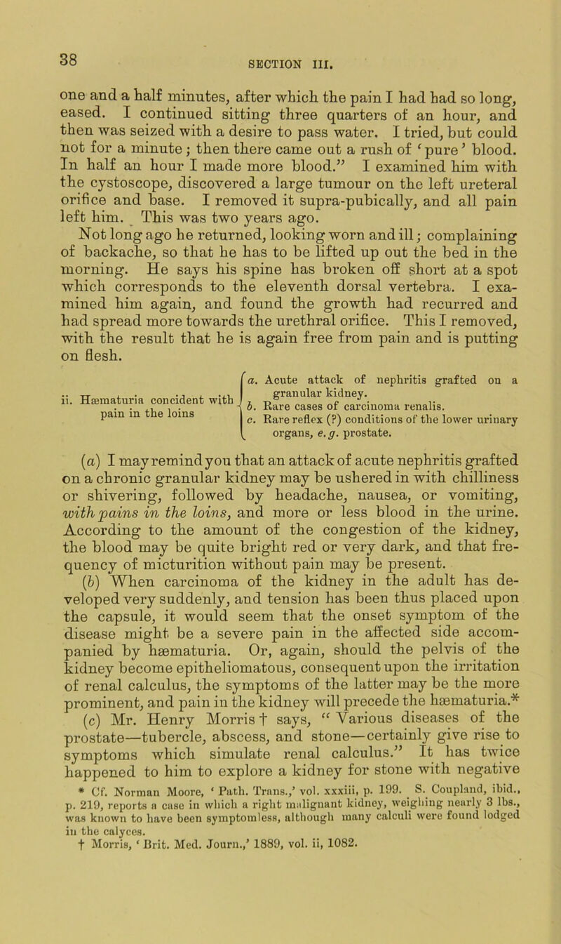 SECTION III. one and a half minutes, after which the pain I had had so long, eased. I continued sitting three quarters of an hour, and then was seized with a desire to pass water, I tried, but could not for a minute; then there came out a rush of ‘ pure ’ blood. In half an hour I made more blood.” I examined him with the cystoscope, discovered a large tumour on the left ureteral orifice and base. I removed it supra-pubically, and all pain left him. _ This was two years ago. Not long ago he returned, looking worn and ill; complaining of backache, so that he has to be lifted up out the bed in the morning. He says his spine has broken off short at a spot which corresponds to the eleventh dorsal vertebra. I exa- mined him again, and found the growth had recurred and had spread more towards the urethral orifi.ce. This I removed, with the result that he is again free from pain and is putting on flesh. ii. Hsematuria concidenfc with pain in the loins a. Acute attack of nephritis grafted on a granular kidney. - J. Rare cases of carcinoma renalis. c. Rare reflex (?) conditions of the lower urinary organs, e.ff. prostate. (a) I may remind you that an attack of acute nephritis grafted on a chronic granular kidney may be ushered in with chilliness or shivering, followed by headache, nausea, or vomiting, with pains in the loins, and more or less blood in the urine. According to the amount of the congestion of the kidney, the blood may be quite bright red or very dark, and that fre- quency of micturition without pain may be present. (5) When carcinoma of the kidney in the adult has de- veloped very suddenly, and tension has been thus placed upon the capsule, it would seem that the onset symptom of the disease might be a severe pain in the affected side accom- panied by haematuria. Or, again, should the pelvis of the kidney become epitheliomatous, consequent upon the irritation of renal calculus, the symptoms of the latter may be the more prominent, and pain in the kidney will precede the hcematuria.* (c) Mr. Henry Morris t says, “Various diseases of the prostate—tubercle, abscess, and stone—certainly give rise to symptoms which simulate renal calculus.” It has twice happened to him to explore a kidney for stone with negative * Cf. Norman Moore, ‘ Path. Trans.,’ vol. xxxiii, p. 199. S. Coupland, ibid., p. 219, reports a case in which a right malignant kidney, weighing nearly 3 lbs., was known to have been symptomless, although many calculi were found lodged in the calyces. t Morris, ‘ Brit. Med. Journ.,’ 1889, vol. ii, 1082.