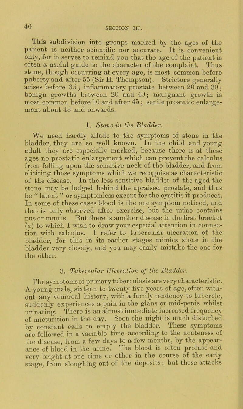 SECTION III, This subdivision into groups marked by the ages of the patient is neither scientific nor accurate. It is convenient only, for it sei'ves to remind you that the age of the patient is often a useful guide to the character of the complaint. Thus stone, though occurring at every age, is most common before puberty and after 55 (SirH. Thompson). Stricture generally arises before 35 ; inflammatory prostate between 20 and 30; benign growths between 20 and 40; malignant growth is most common before 10 and after 45 ; senile prostatic enlarge- ment about 48 and onwards. 1. Stone in the Bladder. We need hardly allude to the symptoms of stone in the bladder, they are so well known. In the child and young adult they are especially marked, because there is at these ages no prostatic enlargement which can prevent the calculus from falling upon the sensitive neck of the bladder, and from eliciting those symptoms which we recognise as characteristic of the disease. In the less sensitive bladder of the aged the stone may be lodged behind the upraised prostate, and thus be “ latent ” or symptomless except for the cystitis it produces. In some of these cases blood is the one symptom noticed, and that is only observed after exercise, but the urine contains pus or mucus. But there is another disease in the first bracket (a) to which I wish to draw your especial attention in connec- tion with calculus. I refer to tubercular ulceration of the bladder, for this in its earlier stages mimics stone in the bladder very closely, and you may easily mistake the one for the other. 3. Tubercular Ulceration of the Bladder. The symptoms of primary tuberculosis are very characteristic. A young male, sixteen to twenty-five years of age, often with- out any venereal history, with a family tendency to tubercle, suddenly experiences a pain in the glans or mid-penis whilst urinating. There is an almost immediate increased frequency of micturition in the day. Soon the night is much disturbed by constant calls to empty the bladder. These symptoms are followed in a variable time according to the acuteness of the disease, from a few days to a few months, by the appear- ance of blood in the urine. The blood is often profuse and very bright at one time or other in the course of the early stage, from sloughing out of the deposits; but these attacks