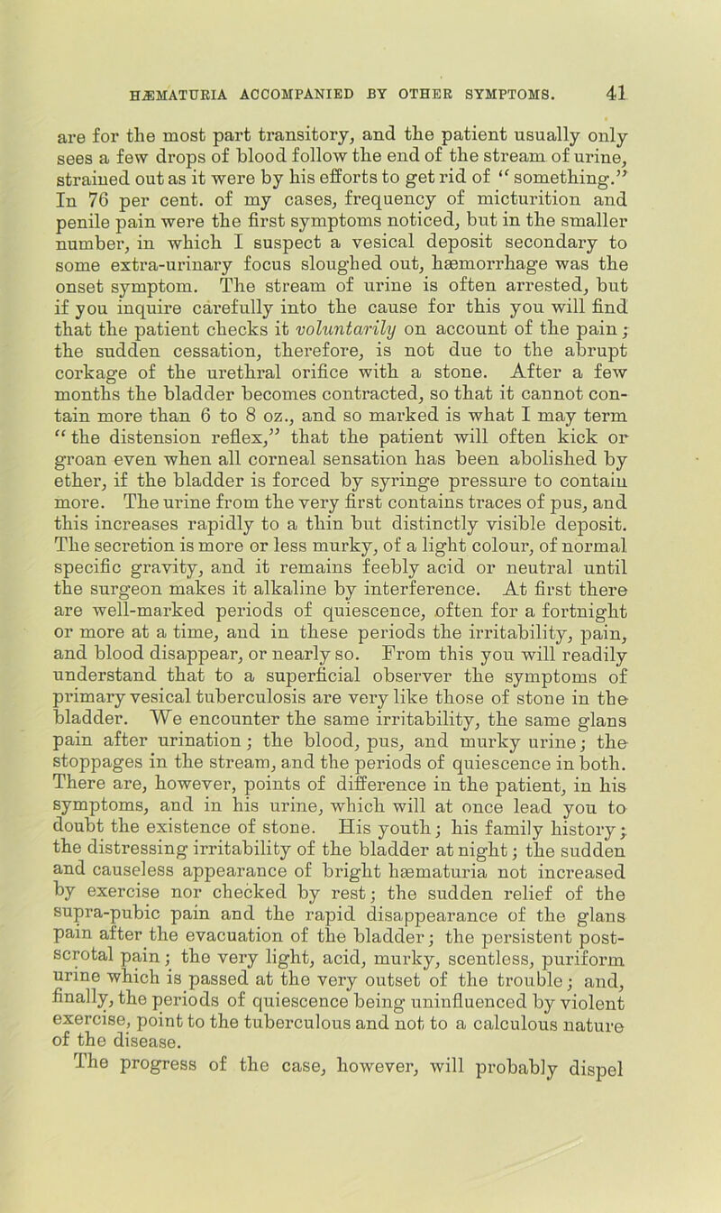 are for the most part transitory, and the patient usually only sees a few drops of blood follow the end of the stream of urine, strained out as it were by his efforts to get rid of “ something.” In 76 per cent, of my cases, frequency of micturition and penile pain were the first symptoms noticed, but in the smaller numbei', in which I suspect a vesical deposit secondary to some extra-urinary focus sloughed out, haemorrhage was the onset symptom. The stream of urine is often arrested, but if you inquire carefully into the cause for this you will find that the patient checks it voluntarily on account of the pain ; the sudden cessation, therefore, is not due to the abrupt corkage of the urethral orifice with a stone. After a few months the bladder becomes contracted, so that it cannot con- tain more than 6 to 8 oz., and so marked is what I may term “ the distension refiex,” that the patient will often kick or groan even when all corneal sensation has been abolished by ether, if the bladder is forced by syringe pressure to contain more. The urine from the very first contains traces of pus, and this increases rapidly to a thin but distinctly visible deposit. The secretion is more or less murky, of a light colour, of normal specific gravity, and it remains feebly acid or neutral until the surgeon makes it alkaline by interference. At first there are well-marked periods of quiescence, often for a fortnight or more at a time, and in these periods the irritability, pain, and blood disappear, or nearly so. From this you will readily understand that to a superficial observer the symptoms of primary vesical tuberculosis are very like those of stone in the bladder. We encounter the same irritability, the same glans pain after urination; the blood, pus, and murky urine; the stoppages in the stream, and the periods of quiescence in both. There are, however, points of difference in the patient, in his symptoms, and in his urine, which will at once lead you to doubt the existence of stone. His youth; his family history; the distressing irritability of the bladder at night; the sudden and causeless appearance of bright haematuria not increased by exercise nor checked by rest; the sudden relief of the supra-pubic pain and the rapid disappearance of the glans pain after the evacuation of the bladder; the persistent post- scrotal pain; the very light, acid, murky, scentless, puriform urine which is passed at the very outset of the trouble; and, finally, the periods of quiescence being uninfluenced by violent exercise, point to the tuberculous and not to a calculous nature of the disease. The progress of the case, however, will probably dispel