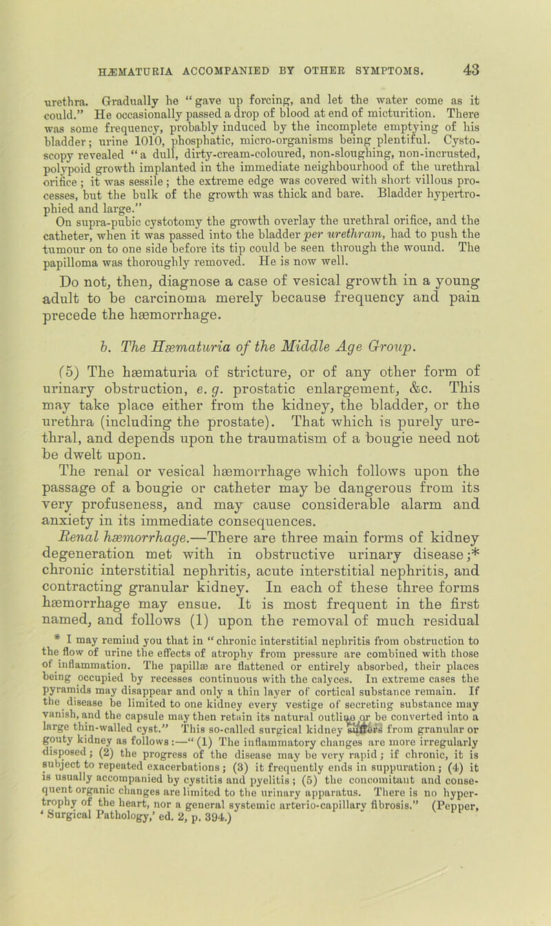 \irethra. Gradually he “ gave up forcing, and let the water come as it could.” He occasionally passed a drop of blood at end of micturition. There was some frequency, probably induced by the incomplete emptying of his bladder; urine 1010, phospbatic, micro-organisms being plentiful. Cysto- scopy revealed “ a dull, dirty-cream-coloured, non-sloughing, non-incrusted, polypoid growth implanted in the immediate neighbourhood of the urethral orifice ; it was sessile; the extreme edge was covered with short villous pro- cesses, but the bulk of the growth was thick and bare. Bladder hypertro- phied and large.” On supra-pubic cystotomy the gi-owth overlay the urethral orifice, and the catheter, when it was passed into the bladder per urethram, had to push the tumour on to one side before its tip could be seen through the wound. The papilloma was thoroughly removed. He is now well. Do not, then, diagnose a case of vesical growth, in a young adult to be carcinoma merely because frequency and pain precede the haemorrhage. h. The Hematuria of the Middle Age Group. (5) The haematuria of stricture, or of any other form of urinary obstruction, e. g. prostatic enlargement, &c. This may take place either from the kidney, the bladder, or the urethra (including the prostate). That which is purely ure- thral, and depends upon the traumatism of a bougie need not be dwelt upon. The renal or vesical haemorrhage which follows upon the passage of a bougie or catheter may be dangerous from its very profuseness, and may cause considerable alarm and anxiety in its immediate consequences. Renal haemorrhage.—There are three main forms of kidney degeneration met with in obstructive urinary disease ;* chronic interstitial nephritis, acute interstitial nephritis, and contracting granular kidney. In each of these three forms hmmorrhage may ensue. It is most frequent in the first named, and follows (1) upon the removal of much residual * I may remind you that in “ chronic interstitial nephritis from obstruction to the^ flow of urine the effects of atrophy from pressure are combined with those of inflammation. The papillae are flattened or entirely absorbed, their places being occupied by recesses continuous with the calyces. In extreme cases the pyramids may disappear and only a thin layer of cortical substance remain. If the disease be limited to one kidney every vestige of secreting substance may vanish, and the capsule may then retain its natural outliim or bo converted into a large thin-walled cyst.” This so-called surgical kidney from granular or gouty kidney as follows:—“ (1) The inflammatory changes are more irregularly disposed; (2) the progress of the disease may be very rapid; if chronic, it is subject to repeated exacerbations ; (3) it frequently ends in suppuration ; (4) it is usually accompanied by cystitis and pyelitis ; (5) the concomitant and conse- quent organic changes are limited to the urinary apparatus. There is no hyper- trophy of the heart, nor a general systemic arterio-capillarv fibrosis.” (Pepper, < Surgical Pathology,’ ed. 2, p. 394.)