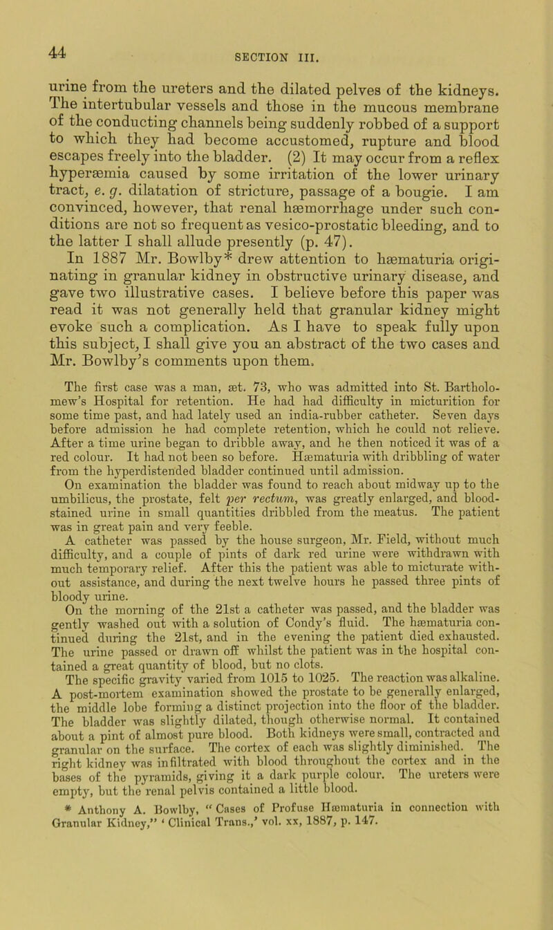 SECTION III. urine from tlie ureters and the dilated pelves of the kidneys. The intertubular vessels and those in the mucous membrane of the conducting channels being suddenly robbed of a support to which they had become accustomed, rupture and blood escapes freely into the bladder. (2) It may occur from a reflex hyperaemia caused by some irritation of the lower urinary tract, e. g. dilatation of stricture, passage of a bougie. I am convinced, however, that renal haemorrhage under such con- ditions are not so frequent as vesico-prostatic bleeding, and to the latter I shall allude presently (p. 47). In 1887 Mr. Bowlby* drew attention to haematuria origi- nating in granular kidney in obstructive urinary disease, and gave two illustrative cases. I believe before this paper was read it was not generally held that granular kidney might evoke such a complication. As I have to speak fully upon this subject, I shall give you an abstract of the two cases and Mr. Bowlby’s comments upon them. The first case was a man, set. 73, who was admitted into St. Bartholo- mew’s Hospital for retention. He had had difficulty in micturition for some time past, and had lately used an india-ruhber catheter. Seven days before admission he had complete retention, which he could not relieve. After a time urine began to dribble away, and he then noticed it was of a red colour. It had not been so before. Haematuria with dribbling of water from the hyperdistended bladder continued until admission. On examination the bladder was found to reach about midway up to the umbilicus, the prostate, felt per rectum, was greatly enlarged, and blood- stained urine in small quantities dribbled from the meatus. The patient was in great pain and very feeble. A catheter was passed by the house surgeon, Mr. Field, without much difficulty, and a couple of pints of dark red urine were withdrawn with much temporary relief. After this the patient was able to micturate with- out assistance, and during the next twelve hours he passed three pints of bloody urine. On the morning of the 21st a catheter was passed, and the bladder was gently washed out with a solution of Condy’s fluid. The haematuria con- tinued during the 21st, and in the evening the patient died exhausted. The urine passed or drawn off whilst the patient was in the hospital con- tained a great quantity of blood, but no clots. The specific gravity varied from 1015 to 1025. The reaction was alkaline. A post-mortem examination showed the prostate to be generally enlarged, the middle lobe forming a distinct projection into the floor of the bladder. The bladder was slightly dilated, though otherwise normal. It contained about a pint of almost pure blood. Both kidneys were small, contracted and granular on the surface. The cortex of each was slightly diminished. The right kidney was infiltrated with blood throughout the cortex and in the bases of the pyramids, giving it a dark purple colour. The ureters were empty, but the renal pelvis contained a little blood. * Anthony A. Bowlby, “ Cases of Profuse Hroniaturia in connection with Granular Kidney,” ‘ Clinical Trans.,’ vol. xx, 1887, p. 147.