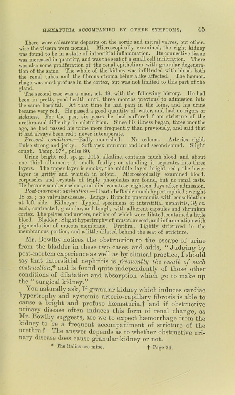 There were calcareous deposits on the aortic and mitral valves, hut other- wise the viscera were normal. Microscopically examined, the right kidney was found to be in a state of interstitial inflammation. Its connective tissue was increased in quantity, and was the seat of a small cell infiltration. There was also some proliferation of the renal epithelium, with granular degenera- tion of the same. The whole of the kidney was infiltrated with blood, both the renal tubes and the fibrous stroma being alike affected. The haemor- rhage was most profuse in the cortex, but was not limited to this part of the gland. The second case was a man, set. 49, with the following history. He bad been in pretty good health until three months previous to admission into the same hospital. At that time he had pain in the loins, and bis urine became very red. He passed a good quantity of water, and had no rigors or sickness. For the past six years he had suffered from stricture of the urethra and difficulty in micturition. Since his illness began, three months ago, he had passed his urine more frequently than previously, and said that it had always been red ; never intemperate. Present condition.—Badly nourished. No oedema. Arteries rigid. Pulse strong and jerky. Soft apex murmur and loud second sound. Slight cough. Temp. 97° ; pulse 80. Urine bright red, sp. gr. 1015, alkaline, contains much blood and about one third albumen; it smells foully; on standing it separates into three layers. The upper layer is smoky, the middle layer bright red j the lower layer is gritty and whitish in colour. Microscopically examined blood- corpuscles and crystals of triple phosphates are found, but no renal casts. He became semi-conscious, and died comatose, eighteen days after admission. Post-mortem examination.—Heart: Left side much hypertrophied; weight 18 oz. ; no valvular disease. Lungs : Broncho-pneumonia with consolidation at left side. Kidneys: Typical specimens of interstitial nephritis, 3| oz. each, contracted, granular, and tough, with adherent capsules and shrunken cortex. The pelves and ureters, neither of which were dilated, contained a little blood. Bladder : Slight hypertrophy of muscular coat, and inflammation with pigmentation of mucous membrane. Urethra : Tightly strictured in the membranous portion, and a little dilated behind the seat of stricture. Mr. Bowlby notices the obstruction to the escape of urine from the bladder in these two cases^ and adds^ “ Judging by- post-mortem experience as well as by clinical practice, I should say that interstitial nephritis is frequently the result of such obstructionf and is found quite independently of those other conditions of dilatation and absorption which go to make up the “ surgical kidney.” You naturally ask, If granular kidney which induces cardiac hypertrophy and systemic arterio-capillary fibrosis is able to cause a bright and profuse heematuria,t and if obstructive urinary disease often induces this form of renal change, as Mr. Bowlby suggests, are we to expect hasmorrhage from the kidney to be a frequent accompaniment of stricture of the urethra ? The answer depends as to whether obstructive uri- nary disease does cause granular kidney or not. * The italics are mine. f Pnge 24.