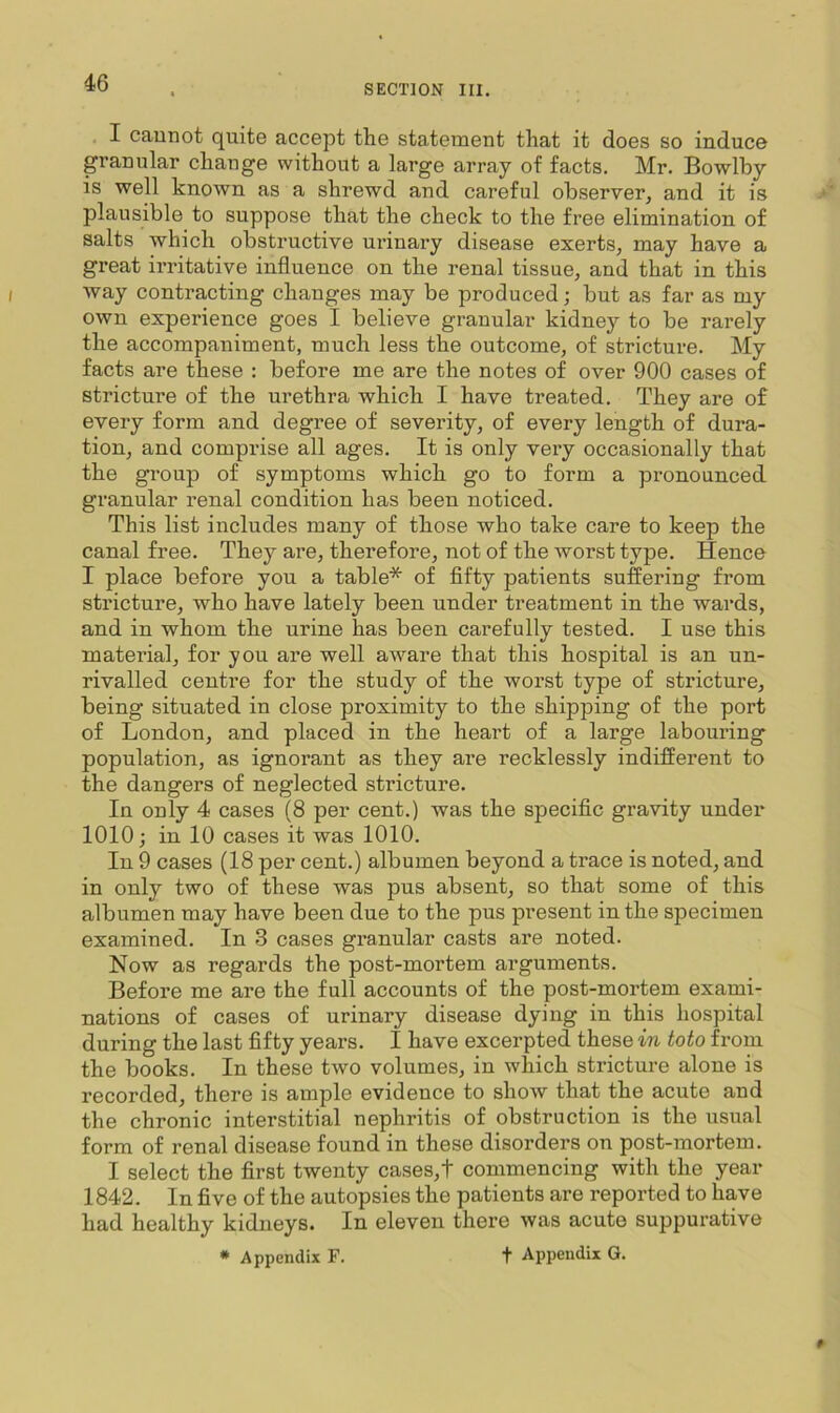 SECTION III. I caunot quite accept the statement that it does so induce granular change without a large array of facts. Mr. Bowlby is well known as a shrewd and careful observer, and it is plausible to suppose that the check to the free elimination of salts which obstructive urinary disease exerts, may have a great irritative influence on the renal tissue, and that in this way contracting changes may be produced; but as far as my own experience goes I believe granular kidney to be rarely the accompaniment, much less the outcome, of stricture. My facts are these : before me are the notes of over 900 cases of stricture of the urethra which I have treated. They are of every form and degree of severity, of every length of dura- tion, and comprise all ages. It is only very occasionally that the group of symptoms which go to form a pronounced granular renal condition has been noticed. This list includes many of those who take care to keep the canal free. They are, therefore, not of the worst type. Hence I place before you a table* of fifty patients suffering from stricture, who have lately been under treatment in the wards, and in whom the urine has been carefully tested. I use this material, for you are well aware that this hospital is an un- rivalled centre for the study of the worst type of stricture, being situated in close proximity to the shipping of the port of London, and placed in the heart of a large labouring population, as ignorant as they are recklessly indifferent to the dangers of neglected stricture. In only 4 cases (8 per cent.) was the specific gravity under 1010; in 10 cases it was 1010. In 9 cases (18 per cent.) albumen beyond a trace is noted, and in only two of these was pus absent, so that some of this albumen may have been due to the pus present in the specimen examined. In 3 cases gi’anular casts are noted. Now as regards the post-mortem arguments. Before me are the full accounts of the post-mortem exami- nations of cases of urinary disease dying in this hospital during the last fifty years. I have excerpted these in toto from the books. In these two volumes, in which stricture alone is recorded, there is ample evidence to show that the acute and the chronic interstitial nephritis of obstruction is the usual form of renal disease found in these disorders on post-mortem. I select the first twenty cases,t commencing with the year 1842. In five of the autopsies the patients are reported to have had healthy kidneys. In eleven there was acute suppurative * Appendix F. t Appendix G.