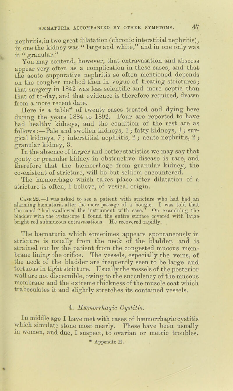 nephritis,in two great dilatation (chronic interstitial nephritis), in one the kidney was “ large and white,” and in one only was it “ granular.” You may contend, however, that extravasation and abscess appear very often as a complication in these cases, and that the acute suppurative nephritis so often mentioned depends on the rougher method then in vogue of treating strictures; that surgery in 1842 was less scientific and more septic than that of to-day, and that evidence is therefore required, drawn from a more recent date. Here is a table* of twenty cases treated and dying here during the years 1884 to 1892. Four are reported to have had healthy kidneys, and the condition of the rest a.re as follows :—Pale and swollen kidneys, 1; fatty kidneys, 1; sur- gical kidneys, 7; interstitial nephritis, 2 ; acute nephritis, 2 ; granular kidney, 3. In the absence of larger and better statistics we may say that gouty or granular kidney in obstructive disease is rare, and therefore that the haemorrhage from granular kidney, the co-existent of stricture, will be but seldom encountered. The haemorrhage which takes place after dilatation of a stricture is often, I believe, of vesical origin. Case 22.—I was asked to see a patient with stricture who had had an alarming hmmaturia after the mere passage of a hougie. I was told that the canal “ had swallowed the instrument with ease.” On examining the bladder with the cystoscope I found the entire surface covered with large bright red submucous extravasations. He recovered rapidly. The hgematuria which sometimes appears spontaneously in stricture is usually from the neck of the bladder, and is strained out by the patient from the congested mucous mem- brane lining the orifice. The vessels, especially the veins, of the neck of the bladder are frequently seen to be large and tortuous in tight stricture. Usually the vessels of the posterior wall are not discernible, owing to the succulency of the mucous membrane and the extreme thickness of the muscle coat which trabeculates it and slightly stretches its contained vessels. 4. Hsemorrhagic Cystitis. In middle age I have met with cases of hmmori’hagic cystitis which simulate stone most nearly. These have been usually in women, and due, I suspect, to ovarian or metric troubles. * Appendix II.
