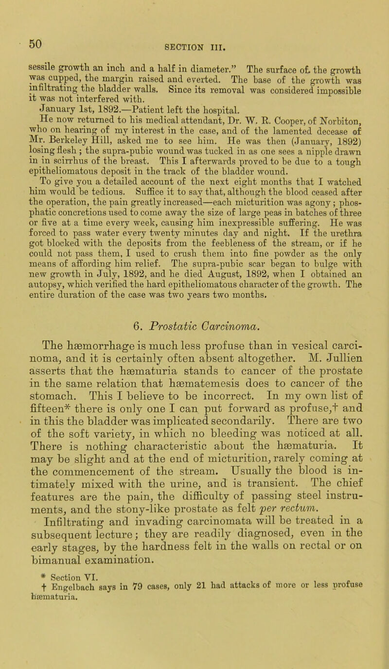 sessile growth an inch and a half in diameter.” The surface of. the growth was cupped, the margin raised and everted. The base of the growth was mfiltrating the bladder walls. Since its removal was considered impossible it was not interfered with. January 1st, 1892.—Patient left the hospital. He now returned to his medical attendant. Dr. W. K. Cooper, of Horbiton, who on healing of my interest in the case, and of the lamented decease of Mr. Berkeley Hill, asked me to see him. He was then (January, 1892) losing flesh ; the supra-pubic wound was tucked in as one sees a nipple drawn in in sciri’hus of the breast. This I afterwards proved to be due to a tough epitheliomatous deposit in the track of the bladder wound. To give you a detailed account of the next eight months that I watched him would be tedious. Suffice it to say that, although the blood ceased after the operation, the pain greatly increased—each micturition was agony; phos- phatic concretions used to come away the size of large peas in batches of three or five at a time every week, causing him inexpressible suffering. He was forced to pass water every twenty minutes day and night. If the urethra got blocked with the deposits from the feebleness of the stream, or if he could not pass them, I used to crush them into fine powder as the only means of affording him relief. The supra-pubic scar began to bulge with new growth in July, 1892, and he died August, 1892, when I obtained an autopsy, which verified the hard epitheliomatous character of the growth. The entire duration of the case was two years two months. 6. Prostatic Carcinoma. The haemorrliage is mucli less profuse than in vesical carci- noma, and it is certainly often absent altogether. M. Jullien asserts that the hsematuria stands to cancer of the prostate in the same relation that hsematemesis does to cancer of the stomach. This I believe to be incorrect. In my own list of fifteen* there is only one I can put forward as profuse,! and in this the bladder was implicated secondarily . There are two of the soft variety, in which no bleeding was noticed at all. There is nothing characteristic about the limmaturia. It may be slight and at the end of micturition, rarely coming at the commencement of the stream. Usually the blood is in- timately mixed with the urine, and is transient. The chief features are the pain, the difficulty of passing steel instru- ments, and the stony-like prostate as felt per rectum. Infiltrating and invading carcinomata will be treated in a subsequent lecture; they are readily diagnosed, even in the early stages, by the hardness felt in the walls on rectal or on bimanual examination. * Section VI. t Engelbach says in 79 cases, only 21 had attacks of more or less profuse hmmaturia.