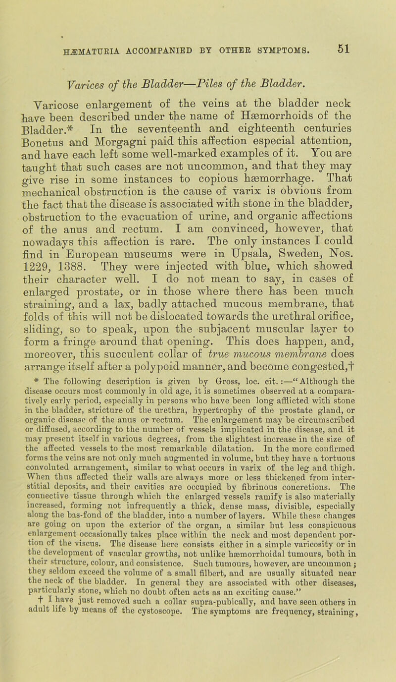Varices of the Bladder—Piles of the Bladder. Varicose enlargement of the veins at the bladder neck have been described under the name of Haemorrhoids of the Bladder.* In the seventeenth and eighteenth centuries Bonetus and Morgagni paid this affection especial attention, and have each left some well-marked examples of it. You are taught that such cases are not uncommon, and that they may give rise in some instances to copious haemorrhage. That mechanical obstruction is the cause of varix is obvious from the fact that the disease is associated with stone in the bladder, obstruction to the evacuation of urine, and organic affections of the anus and rectum. I am convinced, however, that nowadays this affection is rare. The only instances I could find in European museums were in IJpsala, Sweden, ISTos. 1229, 1388. They were injected with blue, which showed their character well. I do not mean to say, in cases of enlarged prostate, or in those where there has been much straining, and a lax, badly attached mucous membrane, that folds of this will not be dislocated towards the urethral orifice, sliding, so to speak, upon the subjacent muscular layer to form a fringe around that opening. This does happen, and, moreover, this succulent collar of true mucous membrane does arrange itself after a polypoid manner, and become congested,t * Tbe following description is given by Gross, loc. cit.:—“Although the disease occurs most commonly in old age, it is sometimes observed at a compara- tively early period, especially in persons who have been long afflicted with stone in the bladder, stricture of the urethra, hypertrophy of the prostate gland, or organic disease of the anus or rectum. The enlargement may be circumscribed or diffused, according to the number of vessels implicated in the disease, and it may present itself in various degrees, from the slightest increase in the size of the affected vessels to tbe most remarkable dilatation. In the more confirmed forms the veins are not only much augmented in volume, but they have a tortuous convoluted arrangement, similar to what occurs in varix of the leg and thigh. When thus affected their walls are always more or less thickened from inter- stitial deposits, and their cavities are occupied by fibrinous concretions. The connective tissue through which the enlarged vessels ramify is also materially increased, forming not infrequently a thick, dense mass, divisible, especially along the bas-fond of the bladder, into a number of layers. While these changes are going on upon the exterior of the organ, a similar but less conspicuous enlargement occasionally takes place within the neck and most dependent por- tion of the viscus. The disease here consists either in a simple varicosity or in the development of vascular growths, not unlike hmmorrhoidal tumours, both in their structure, colour, and consistence. Such tumours, however, are uncommon ; they seldom exceed the volume of a small filbert, and are usually situated near the neck of the bladder. In general they are associated with other diseases, particularly stone, which no doubt often acts as an exciting cause.” t I have just removed such a collar supra-pubically, and have seen others in adult life by means of the cystoscope. The symptoms are frequency, straining,
