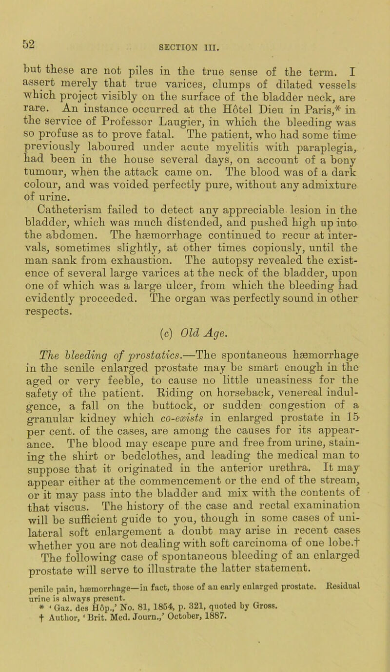 but these are not piles in the true sense of the term. I assert merely that true varices, clumps of dilated vessels which project visibly on the surface of the bladder neck, are rare. An instance occurred at the Hotel Dieu in Paris,* in the service of Professor Laugier, in which the bleeding was so profuse as to prove fatal. The patient, who had some time previously laboured under acute myelitis with paraplegia, had been in the house several days, on account of a bony tumour, when the attack came on. The blood was of a dark colour, and was voided perfectly pure, without any admixture of urine. Catheterism failed to detect any appreciable lesion in the bladder, which was much distended, and pushed high up into the abdomen. The haemorrhage continued to recur at inter- vals, sometimes slightly, at other times copiously, until the man sank from exhaustion. The autopsy revealed the exist- ence of several large varices at the neck of the bladder, upon one of which was a large ulcer, from which the bleeding had evidently proceeded. The organ was perfectly sound in other respects. (c) Old Age. The bleeding of prostatics.—The spontaneous hmmori’hage in the senile enlarged prostate may be smart enough in the aged or very feeble, to cause no little uneasiness for the safety of the patient. Eiding on horseback, venereal indul- gence, a fall on the buttock, or sudden congestion of a granular kidney which co-exists in enlarged prostate in 15 per cent, of the cases, are among the causes for its appear- ance. The blood may escape pure and free from urine, stain- ing the shirt or bedclothes, and leading the medical man to suppose that it originated in the anterior ui’ethra. It may appear either at the commencement or the end of the stream, or it may pass into the bladder and mix with the contents of that viscus. The history of the case and rectal examination will be sufl5cient guide to you, though in some cases of uni- lateral soft enlargement a doubt may arise in recent cases whether you are not dealing with soft carcinoma of one lobe.t The following case of spontaneous bleeding of an enlarged prostate will serve to illustrate the latter statement. penile pain, haimorrhage—in fact, those of an early enlarged prostate. Kesidual urine is always present. * ‘ Gaz. des H6p.,’ No. 81, 1854, p. 321, quoted by Gross, f Author, ‘Brit. Med. Journ.,’ October, 1887.