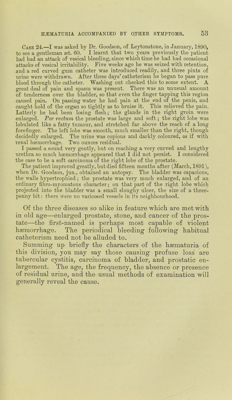 Case 24.—I was asked by Dr. Goodson, o£ Leytonstone, in Januaiy, 1890, -to see a gentleman set. 60. I learnt that two years previously the patient had had an attack of vesical bleeding, since which time he had had occasional attacks of vesical in-itability. Five weeks ago he was seized with retention, and a red curved gum catheter was introduced readily, and three pints of urine were withdrawn. After three days’ catheterism he began to pass pure blood through the catheter. Washing out checked this to some extent. A great deal of pain and spasm was present. There was an unusual amount of tenderness over the bladder, so that even the finger tapping this region caused pain. On passing water he had pain at the end of the penis, and caught hold of the organ so tightly as to bruise it. This relieved the pain. Latterly he had been losing flesh; the glands in the right groin were enlarged. Per rectum the prostate was large and soft; the right lobe was lohulated like a fatty tumour, and stretched far above the reach of a long forefinger. The left lobe was smooth, much smaller than the right, though decidedly enlarged. The urine was copious and darkly coloured, as if with renal haemorrhage. Two ounces residual. I passed a sound very gently, but on reaching a very curved and lengthy urethra so much htemorrhage appeared that I did not persist. I considered the case to he a soft carcinoma of the right lobe of the prostate. The patient improved greatly, but died fifteen months after (March, 1891), when Dr. Goodson, jun., obtained an autopsy. The bladder was capacious, the walls hypertrophied; the prostate was very much enlarged, and of an ordinary fibro-myomatous character; on that part of the right lohe which projected into the bladder was a small sloughy ulcer, the size of a three- penny bit; there were no varicosed vessels in its neighbourhood. Of the three diseases so alike in feature which are met with in old age—enlarged prostate, stone, and cancer of the pros- tate—the first-named is perhaps most capable of violent haemorrhage. The periodical bleeding following habitual catheterism need not be alluded to. Summing up briefly the characters of the hmmaturia of this division, you may say those causing profuse loss are tubercular cystitis, carcinoma of bladder, and prostatic en- largement. The age, the frequency, the absence or presence of residual urine, and the usual methods of examination will generally reveal the cause.